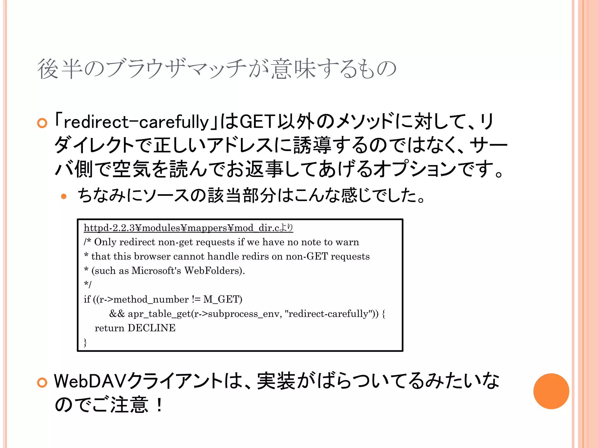 後半のブラウザマッチが意味するもの

   「redirect-carefully」はGET以外のメソッドに対して、リ
    ダイレクトで正しいアドレスに誘導するのではなく、サー
    バ側で空気を読んでお返事してあげるオプションです。
       ちなみにソースの該当部分はこんな感じでした。
        httpd-2.2.3¥modules¥mappers¥mod_dir.cより
        /* Only redirect non-get requests if we have no note to warn
        * that this browser cannot handle redirs on non-GET requests
        * (such as Microsoft's WebFolders).
        */
        if ((r->method_number != M_GET)
               && apr_table_get(r->subprocess_env, "redirect-carefully")) {
            return DECLINE
        }



   WebDAVクライアントは、実装がばらついてるみたいな
    のでご注意！
 