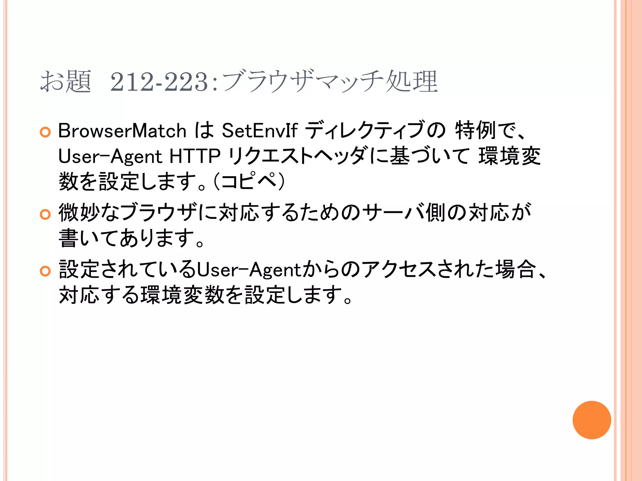 お題 212-223：ブラウザマッチ処理
 BrowserMatch は SetEnvIf ディレクティブの 特例で、
  User-Agent HTTP リクエストヘッダに基づいて 環境変
  数を設定します。（コピペ）
 微妙なブラウザに対応するためのサーバ側の対応が
  書いてあります。
 設定されているUser-Agentからのアクセスされた場合、
  対応する環境変数を設定します。
 