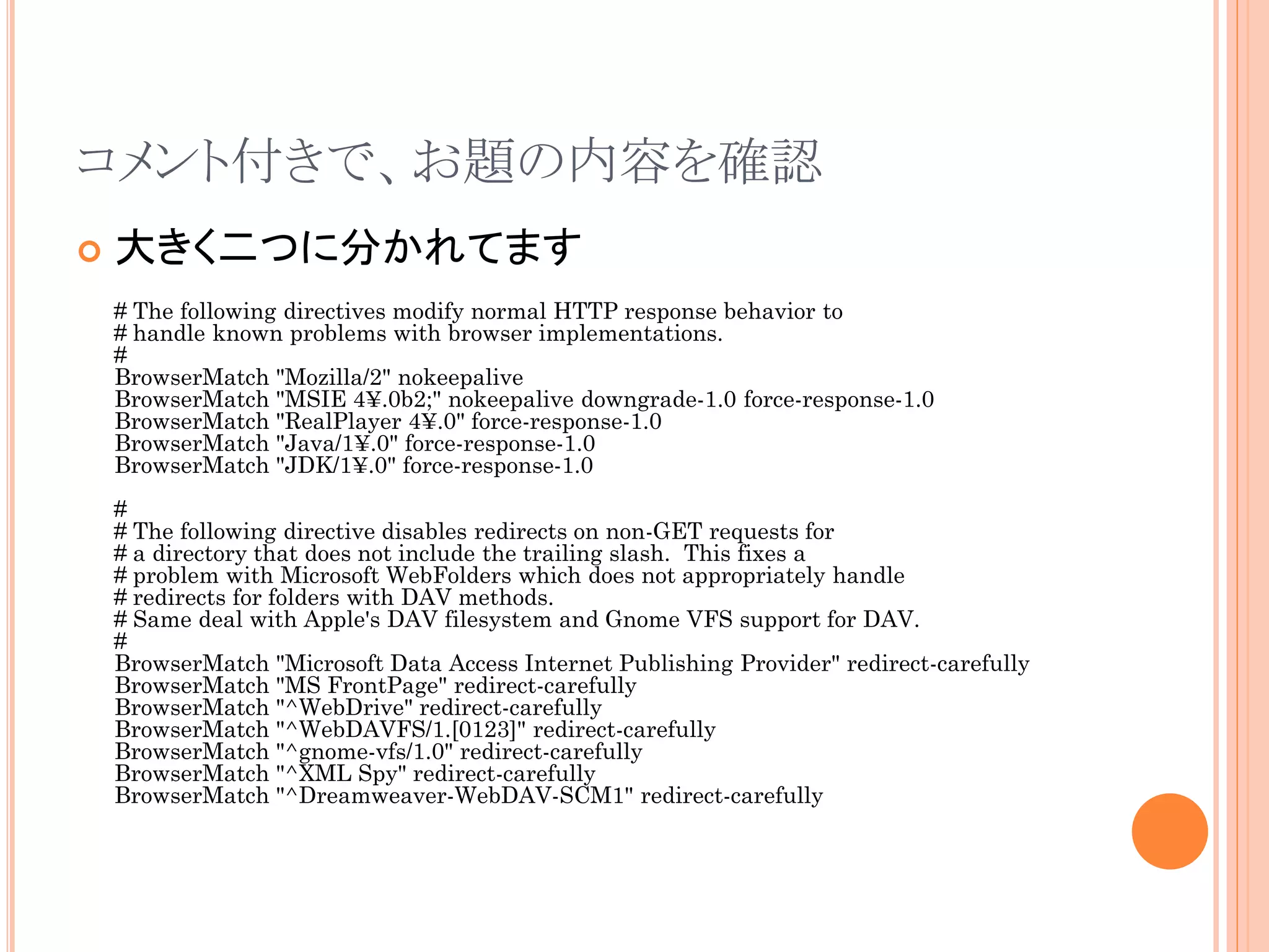 コメント付きで、お題の内容を確認
   大きく二つに分かれてます
    # The following directives modify normal HTTP response behavior to
    # handle known problems with browser implementations.
    #
    BrowserMatch "Mozilla/2" nokeepalive
    BrowserMatch "MSIE 4¥.0b2;" nokeepalive downgrade-1.0 force-response-1.0
    BrowserMatch "RealPlayer 4¥.0" force-response-1.0
    BrowserMatch "Java/1¥.0" force-response-1.0
    BrowserMatch "JDK/1¥.0" force-response-1.0
    #
    # The following directive disables redirects on non-GET requests for
    # a directory that does not include the trailing slash. This fixes a
    # problem with Microsoft WebFolders which does not appropriately handle
    # redirects for folders with DAV methods.
    # Same deal with Apple's DAV filesystem and Gnome VFS support for DAV.
    #
    BrowserMatch "Microsoft Data Access Internet Publishing Provider" redirect-carefully
    BrowserMatch "MS FrontPage" redirect-carefully
    BrowserMatch "^WebDrive" redirect-carefully
    BrowserMatch "^WebDAVFS/1.[0123]" redirect-carefully
    BrowserMatch "^gnome-vfs/1.0" redirect-carefully
    BrowserMatch "^XML Spy" redirect-carefully
    BrowserMatch "^Dreamweaver-WebDAV-SCM1" redirect-carefully
 