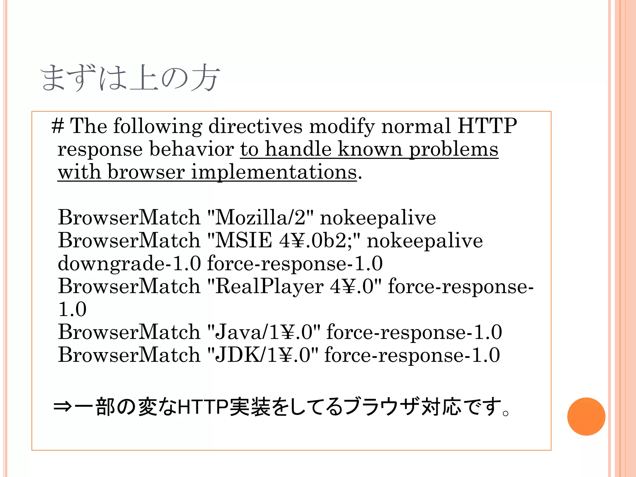まずは上の方
# The following directives modify normal HTTP
response behavior to handle known problems
with browser implementations.

BrowserMatch "Mozilla/2" nokeepalive
BrowserMatch "MSIE 4¥.0b2;" nokeepalive
downgrade-1.0 force-response-1.0
BrowserMatch "RealPlayer 4¥.0" force-response-
1.0
BrowserMatch "Java/1¥.0" force-response-1.0
BrowserMatch "JDK/1¥.0" force-response-1.0

⇒一部の変なHTTP実装をしてるブラウザ対応です。
 