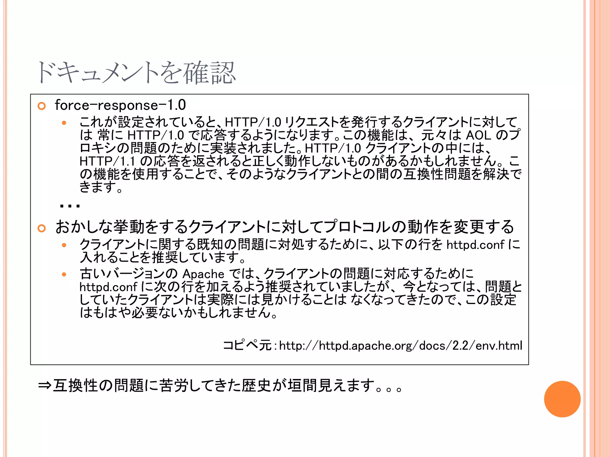 ドキュメントを確認
   force-response-1.0
       これが設定されていると、HTTP/1.0 リクエストを発行するクライアントに対して
        は 常に HTTP/1.0 で応答するようになります。この機能は、 元々は AOL のプ
        ロキシの問題のために実装されました。HTTP/1.0 クライアントの中には、
        HTTP/1.1 の応答を返されると正しく動作しないものがあるかもしれません。 こ
        の機能を使用することで、そのようなクライアントとの間の互換性問題を解決で
        きます。
    ・・・
   おかしな挙動をするクライアントに対してプロトコルの動作を変更する
       クライアントに関する既知の問題に対処するために、以下の行を httpd.conf に
        入れることを推奨しています。
       古いバージョンの Apache では、クライアントの問題に対応するために
        httpd.conf に次の行を加えるよう推奨されていましたが、 今となっては、問題と
        していたクライアントは実際には見かけることは なくなってきたので、この設定
        はもはや必要ないかもしれません。

                         コピペ元：http://httpd.apache.org/docs/2.2/env.html

⇒互換性の問題に苦労してきた歴史が垣間見えます。。。
 