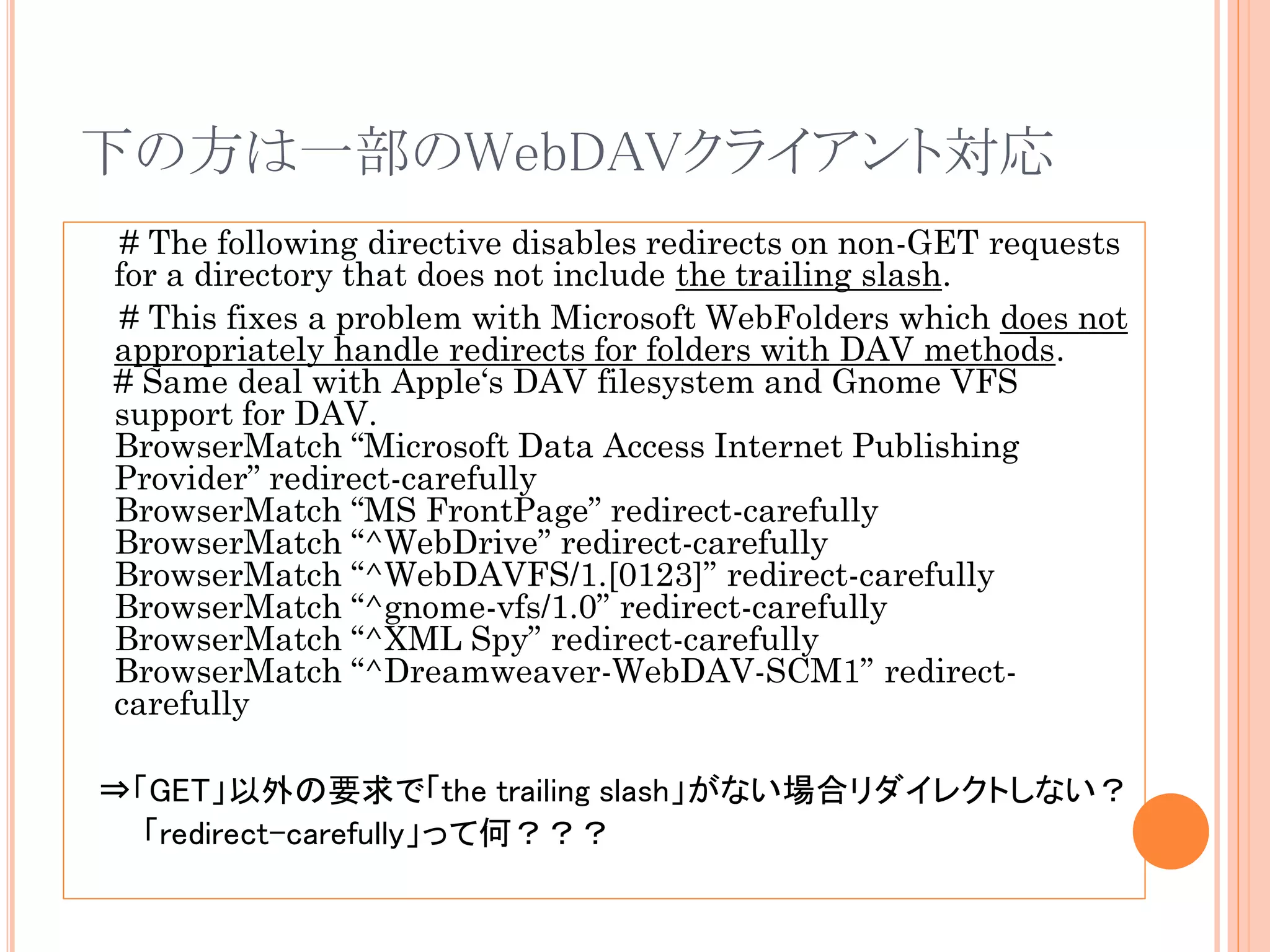 下の方は一部のWebDAVクライアント対応
 # The following directive disables redirects on non-GET requests
for a directory that does not include the trailing slash.
 # This fixes a problem with Microsoft WebFolders which does not
appropriately handle redirects for folders with DAV methods.
# Same deal with Apple„s DAV filesystem and Gnome VFS
support for DAV.
BrowserMatch “Microsoft Data Access Internet Publishing
Provider” redirect-carefully
BrowserMatch “MS FrontPage” redirect-carefully
BrowserMatch “^WebDrive” redirect-carefully
BrowserMatch “^WebDAVFS/1.[0123]” redirect-carefully
BrowserMatch “^gnome-vfs/1.0” redirect-carefully
BrowserMatch “^XML Spy” redirect-carefully
BrowserMatch “^Dreamweaver-WebDAV-SCM1” redirect-
carefully

⇒「GET」以外の要求で「the trailing slash」がない場合リダイレクトしない？
  「redirect-carefully」って何？？？
 