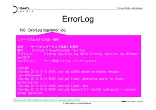 ErrorLog
    108 ErrorLog logs/error_log

  エラーログ出力する方法・場所

  説明:      サーバがエラーをログ収集する場所
  構文:       ErrorLog file-path|syslog[:facility]
  デフォルト:            ErrorLog logs/error_log (Unix) ErrorLog logs/error.log (Windows
  and OS/2)
  コンテキスト:           サーバ設定ファイル, バーチャルホスト

  <出力例>
  [Tue Nov 02 15:10:15   2010] [notice] suEXEC mechanism enabled (wrapper:
  /usr/sbin/suexec)
  [Tue Nov 02 15:10:15   2010] [notice] Digest: generating secret for digest
  authentication ...
  [Tue Nov 02 15:10:15   2010] [notice] Digest: done
  [Tue Nov 02 15:10:15   2010] [notice] Apache/2.2.3 (CentOS) configured -- resuming
  normal operations

http://httpd.apache.org/docs/2.2/ja/logs.html
 
