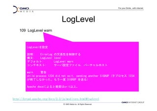 LogLevel
    109 LogLevel warn



         LogLevelを設定

         説明: ErrorLog      の冗長性を制御する
         構文: LogLevel      level
         デフォルト:            LogLevel warn
         コンテキスト:           サーバ設定ファイル, バーチャルホスト

         warn     警告
         child process 1234 did not exit, sending another SIGHUP (子プロセス 1234
         が終了しなかった。もう一度 SIGHUP を送る)

         Apache docsによると推奨はcrit以上。



http://httpd.apache.org/docs/2.2/ja/mod/core.html#loglevel
 