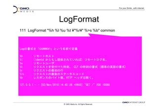 LogFormat
111 LogFormat "%h %l %u %t ¥"%r¥" %>s %b" common



Logの書式を「common」という名前で定義

%h      リモートホスト
%l      (identd からもし提供されていれば) リモートログ名。
%u      リモートユーザ
%t      リクエストを受付けた時刻。 CLF の時刻の書式 (標準の英語の書式)
%r      リクエストの最初の行
%>s     リクエストの最後のステータスコード
%b      レスポンスのバイト数。HTTP ヘッダは除く。

127.0.0.1 - - [02/Nov/2010:14:45:28 +0900] "GET /" 200 10088
 