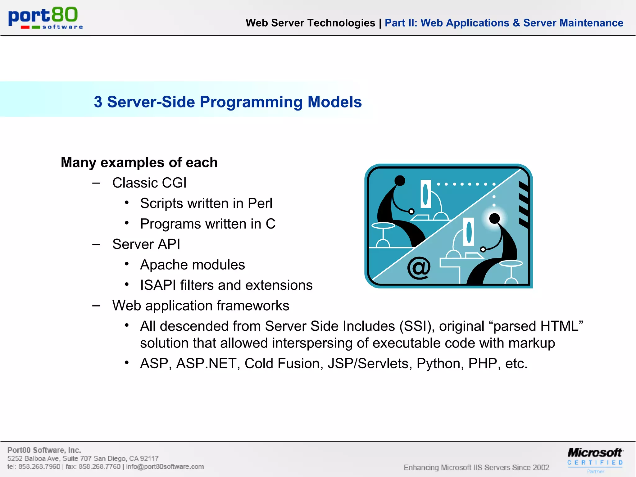 3 Server-Side Programming Models Many examples of each Classic CGI Scripts written in Perl Programs written in C Server API Apache modules ISAPI filters and extensions Web application frameworks All descended from Server Side Includes (SSI), original “parsed HTML” solution that allowed interspersing of executable code with markup ASP, ASP.NET, Cold Fusion, JSP/Servlets, Python, PHP, etc. Web Server Technologies | Part II: Web Applications & Server Maintenance 