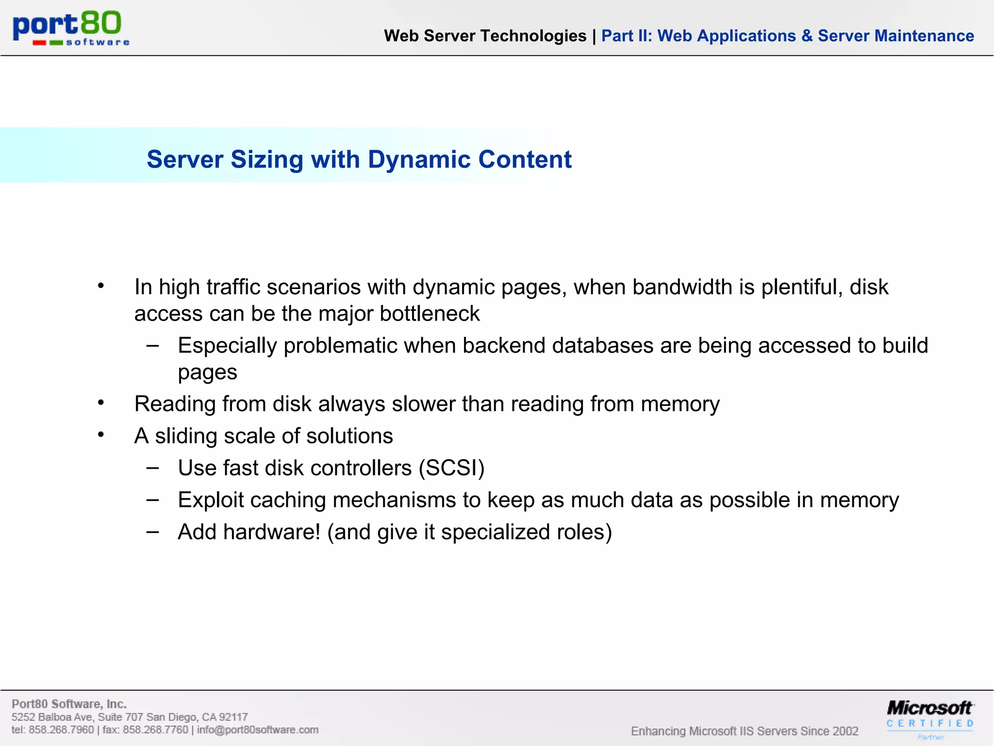 Server Sizing with Dynamic Content In high traffic scenarios with dynamic pages, when bandwidth is plentiful, disk access can be the major bottleneck Especially problematic when backend databases are being accessed to build pages Reading from disk always slower than reading from memory A sliding scale of solutions Use fast disk controllers (SCSI) Exploit caching mechanisms to keep as much data as possible in memory Add hardware! (and give it specialized roles) Web Server Technologies | Part II: Web Applications & Server Maintenance 