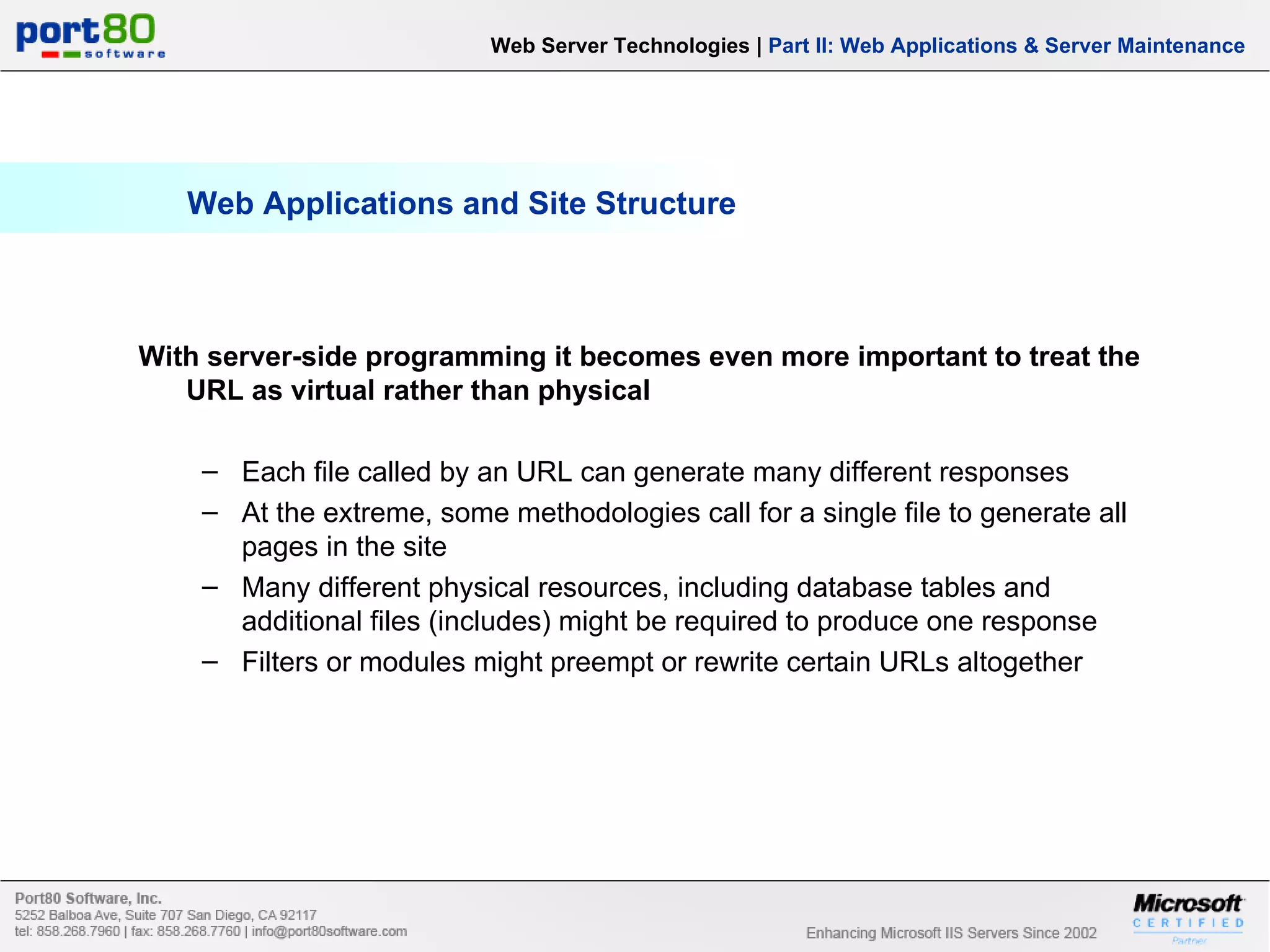 Web Applications and Site Structure Web Server Technologies | Part II: Web Applications & Server Maintenance With server-side programming it becomes even more important to treat the URL as virtual rather than physical Each file called by an URL can generate many different responses At the extreme, some methodologies call for a single file to generate all pages in the site Many different physical resources, including database tables and additional files (includes) might be required to produce one response Filters or modules might preempt or rewrite certain URLs altogether 
