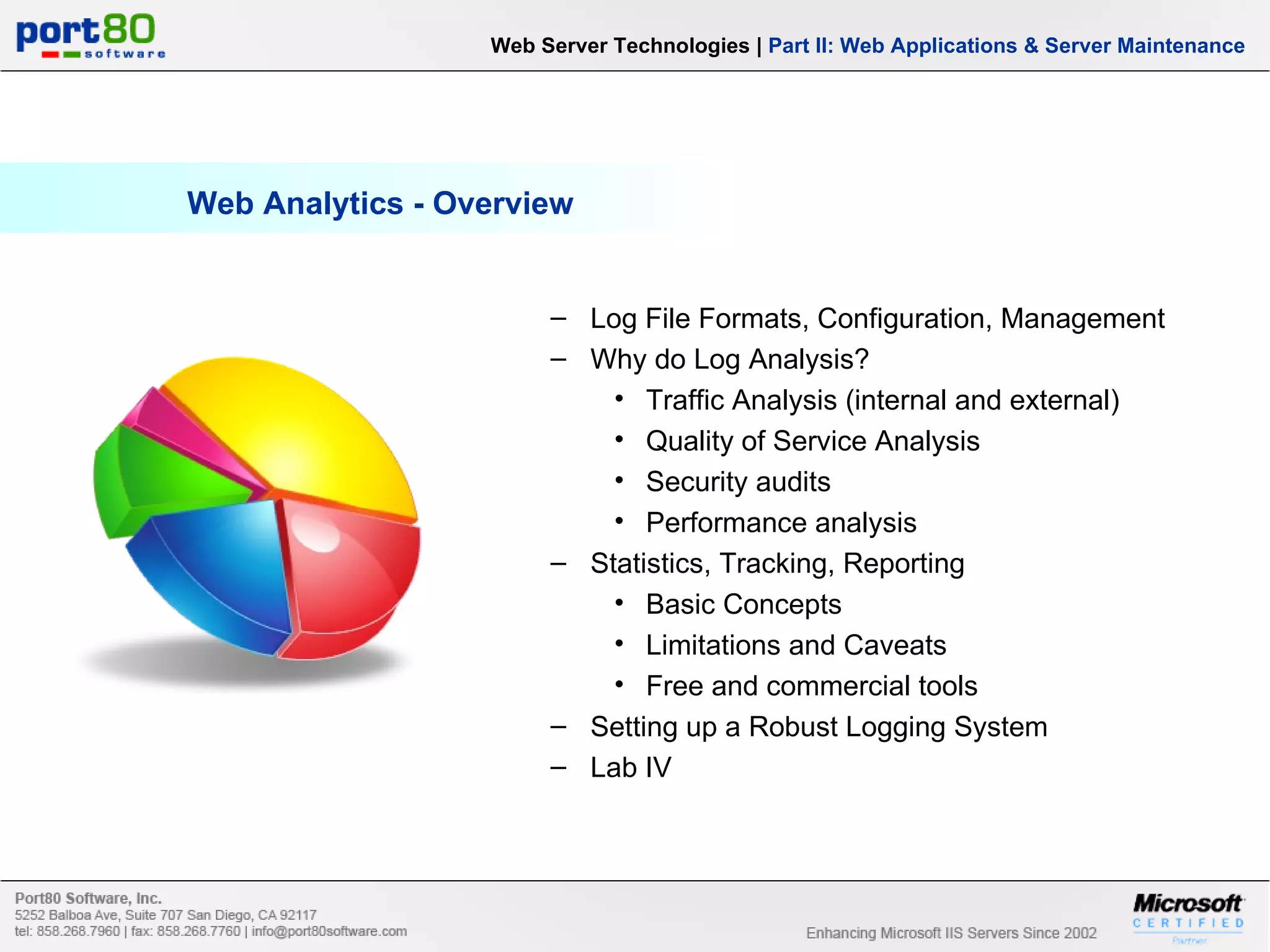 Web Analytics - Overview Web Server Technologies | Part II: Web Applications & Server Maintenance Log File Formats, Configuration, Management Why do Log Analysis? Traffic Analysis (internal and external) Quality of Service Analysis Security audits Performance analysis Statistics, Tracking, Reporting Basic Concepts Limitations and Caveats Free and commercial tools Setting up a Robust Logging System Lab IV 