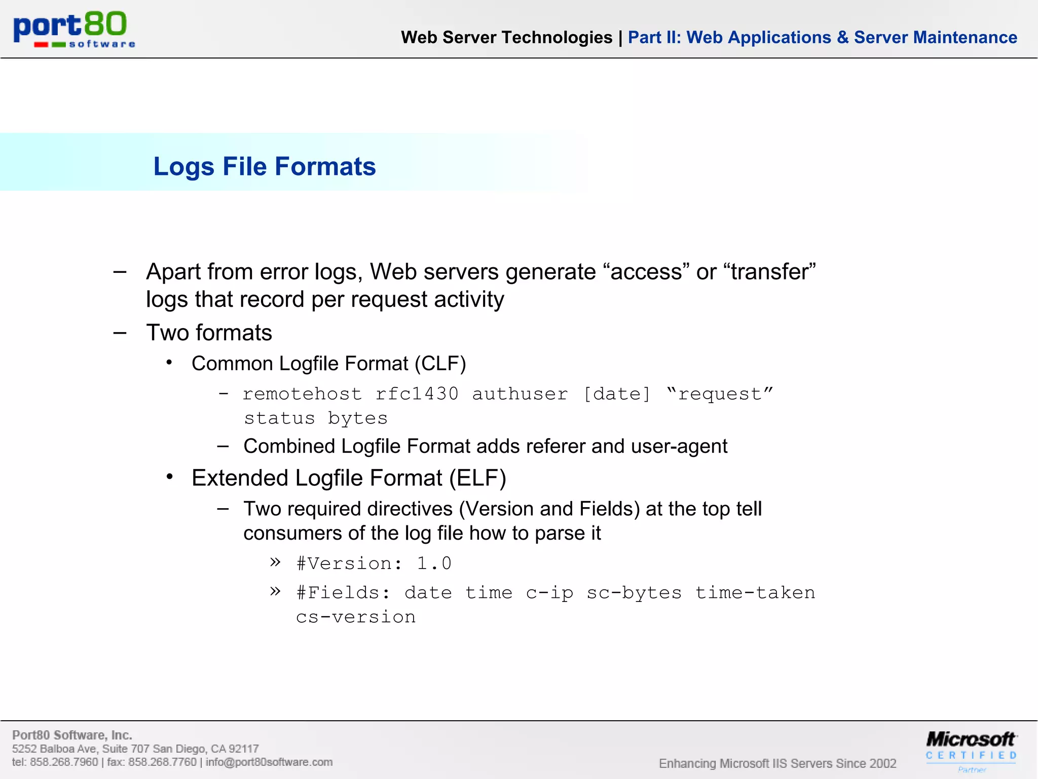 Logs File Formats Web Server Technologies | Part II: Web Applications & Server Maintenance Apart from error logs, Web servers generate “access” or “transfer” logs that record per request activity Two formats Common Logfile Format (CLF) - remotehost rfc1430 authuser [date] “request” status bytes Combined Logfile Format adds referer and user-agent Extended Logfile Format (ELF) Two required directives (Version and Fields) at the top tell consumers of the log file how to parse it #Version: 1.0 #Fields: date time c-ip sc-bytes time-taken cs-version 