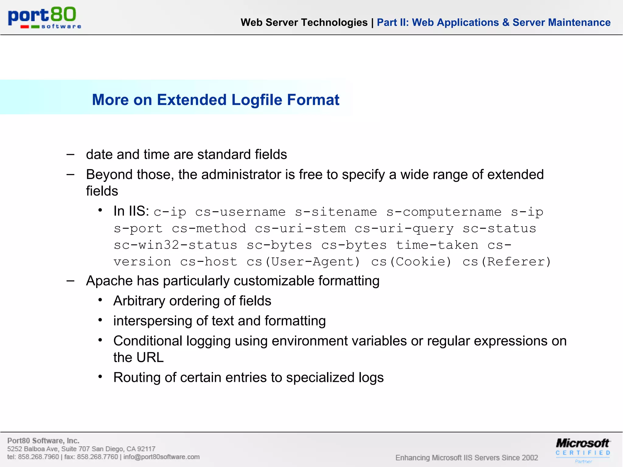 More on Extended Logfile Format Web Server Technologies | Part II: Web Applications & Server Maintenance date and time are standard fields Beyond those, the administrator is free to specify a wide range of extended fields In IIS: c-ip cs-username s-sitename s-computername s-ip s-port cs-method cs-uri-stem cs-uri-query sc-status sc-win32-status sc-bytes cs-bytes time-taken cs-version cs-host cs(User-Agent) cs(Cookie) cs(Referer) Apache has particularly customizable formatting Arbitrary ordering of fields interspersing of text and formatting Conditional logging using environment variables or regular expressions on the URL Routing of certain entries to specialized logs 