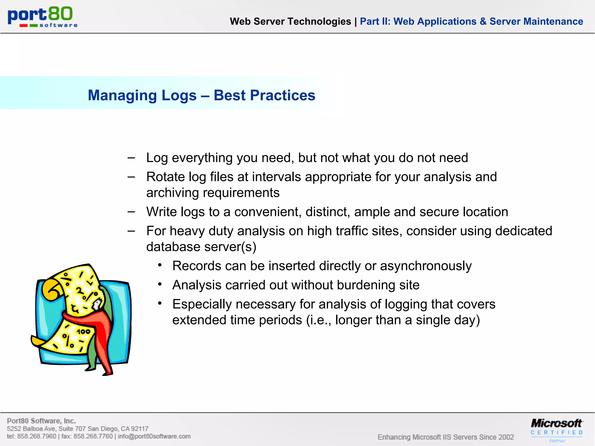 Managing Logs – Best Practices Web Server Technologies | Part II: Web Applications & Server Maintenance Log everything you need, but not what you do not need Rotate log files at intervals appropriate for your analysis and archiving requirements Write logs to a convenient, distinct, ample and secure location For heavy duty analysis on high traffic sites, consider using dedicated database server(s) Records can be inserted directly or asynchronously Analysis carried out without burdening site Especially necessary for analysis of logging that covers extended time periods (i.e., longer than a single day) 