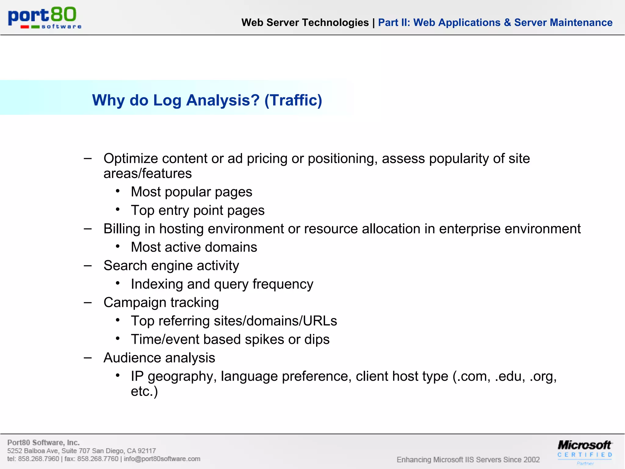 Why do Log Analysis? (Traffic) Web Server Technologies | Part II: Web Applications & Server Maintenance Optimize content or ad pricing or positioning, assess popularity of site areas/features Most popular pages Top entry point pages Billing in hosting environment or resource allocation in enterprise environment Most active domains Search engine activity Indexing and query frequency Campaign tracking Top referring sites/domains/URLs Time/event based spikes or dips Audience analysis IP geography, language preference, client host type (.com, .edu, .org, etc.) 