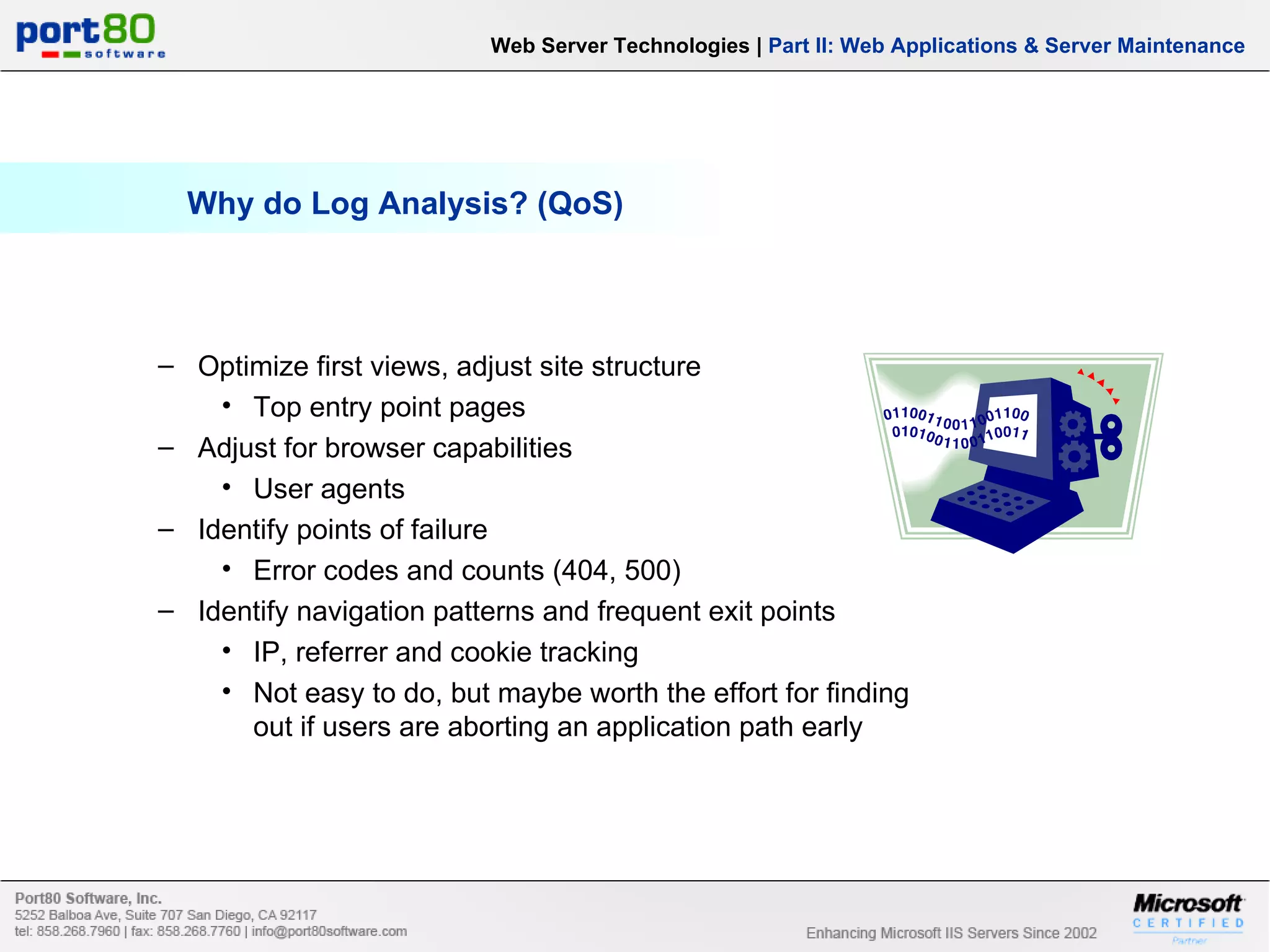 Why do Log Analysis? (QoS) Web Server Technologies | Part II: Web Applications & Server Maintenance Optimize first views, adjust site structure Top entry point pages Adjust for browser capabilities User agents Identify points of failure Error codes and counts (404, 500) Identify navigation patterns and frequent exit points IP, referrer and cookie tracking Not easy to do, but maybe worth the effort for finding out if users are aborting an application path early 