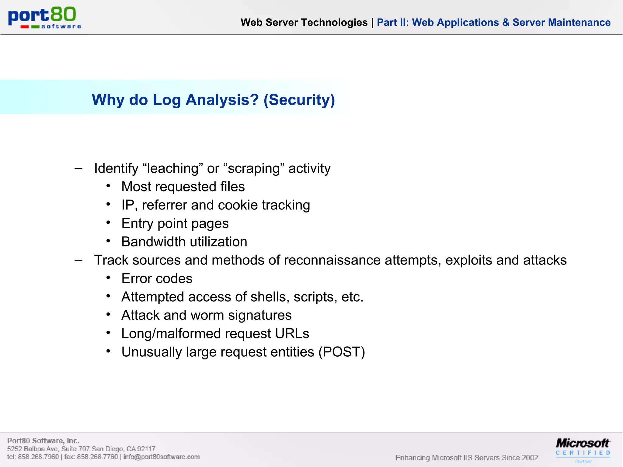 Why do Log Analysis? (Security) Web Server Technologies | Part II: Web Applications & Server Maintenance Identify “leaching” or “scraping” activity Most requested files IP, referrer and cookie tracking Entry point pages Bandwidth utilization Track sources and methods of reconnaissance attempts, exploits and attacks Error codes Attempted access of shells, scripts, etc. Attack and worm signatures Long/malformed request URLs Unusually large request entities (POST) 