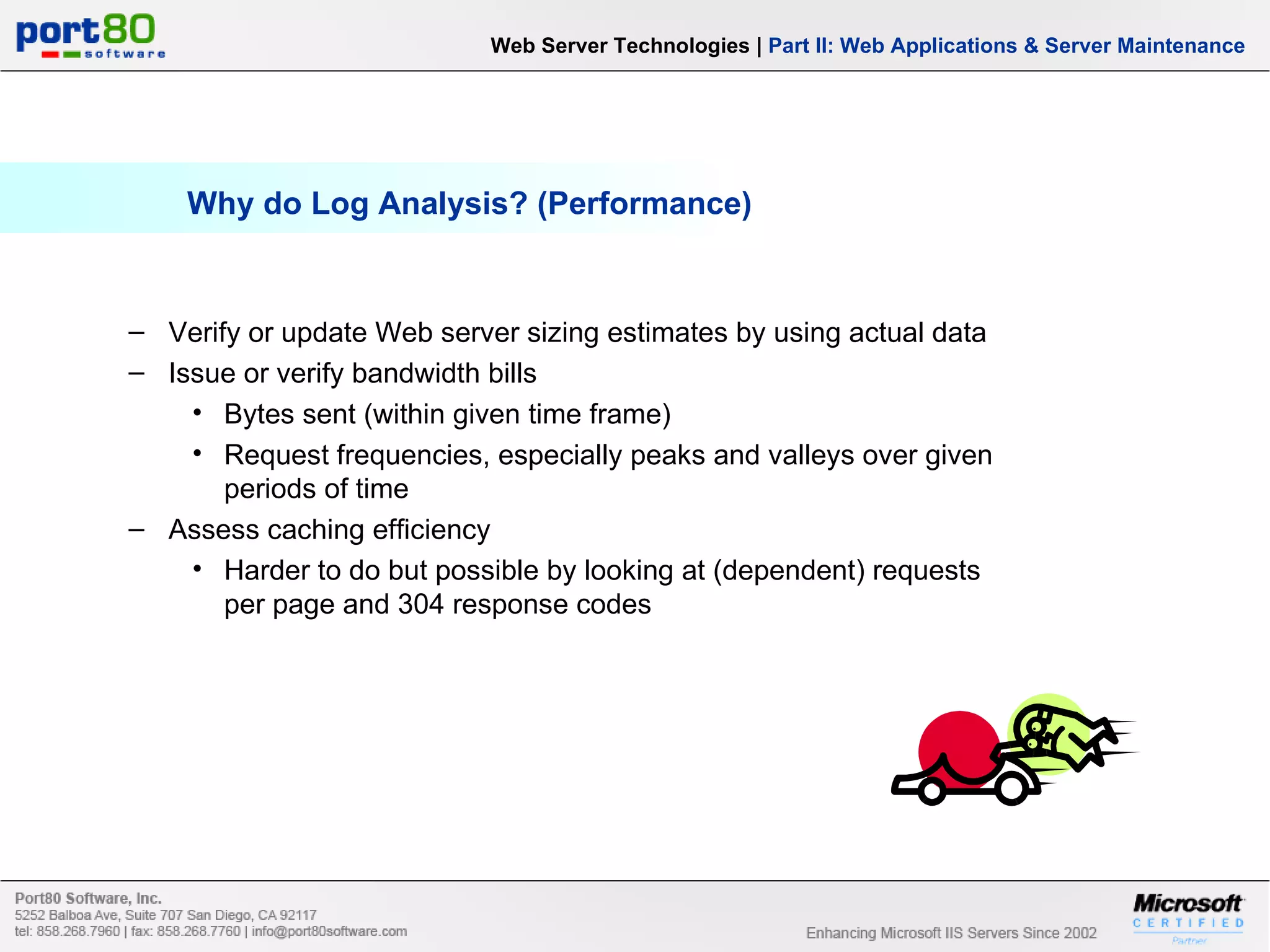 Why do Log Analysis? (Performance) Web Server Technologies | Part II: Web Applications & Server Maintenance Verify or update Web server sizing estimates by using actual data Issue or verify bandwidth bills Bytes sent (within given time frame) Request frequencies, especially peaks and valleys over given periods of time Assess caching efficiency Harder to do but possible by looking at (dependent) requests per page and 304 response codes 