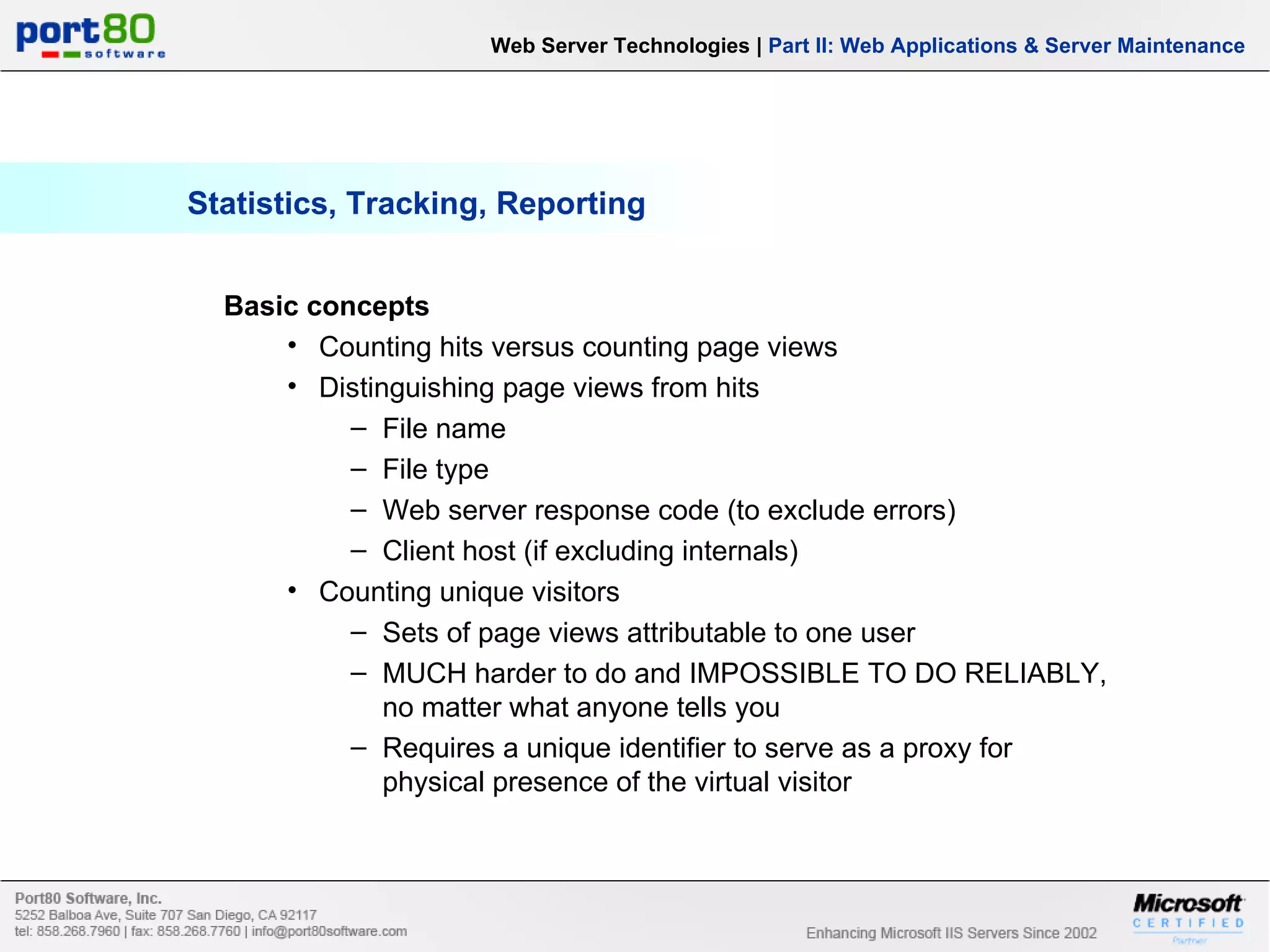Statistics, Tracking, Reporting Web Server Technologies | Part II: Web Applications & Server Maintenance Basic concepts Counting hits versus counting page views Distinguishing page views from hits File name File type Web server response code (to exclude errors) Client host (if excluding internals) Counting unique visitors Sets of page views attributable to one user MUCH harder to do and IMPOSSIBLE TO DO RELIABLY, no matter what anyone tells you Requires a unique identifier to serve as a proxy for physical presence of the virtual visitor 