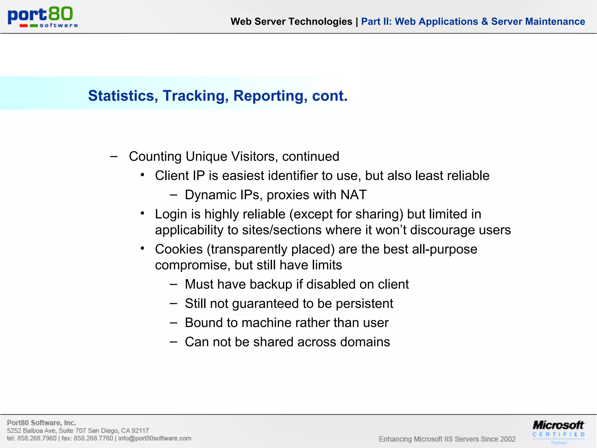 Statistics, Tracking, Reporting, cont. Web Server Technologies | Part II: Web Applications & Server Maintenance Counting Unique Visitors, continued Client IP is easiest identifier to use, but also least reliable Dynamic IPs, proxies with NAT Login is highly reliable (except for sharing) but limited in applicability to sites/sections where it won’t discourage users Cookies (transparently placed) are the best all-purpose compromise, but still have limits Must have backup if disabled on client Still not guaranteed to be persistent Bound to machine rather than user Can not be shared across domains 