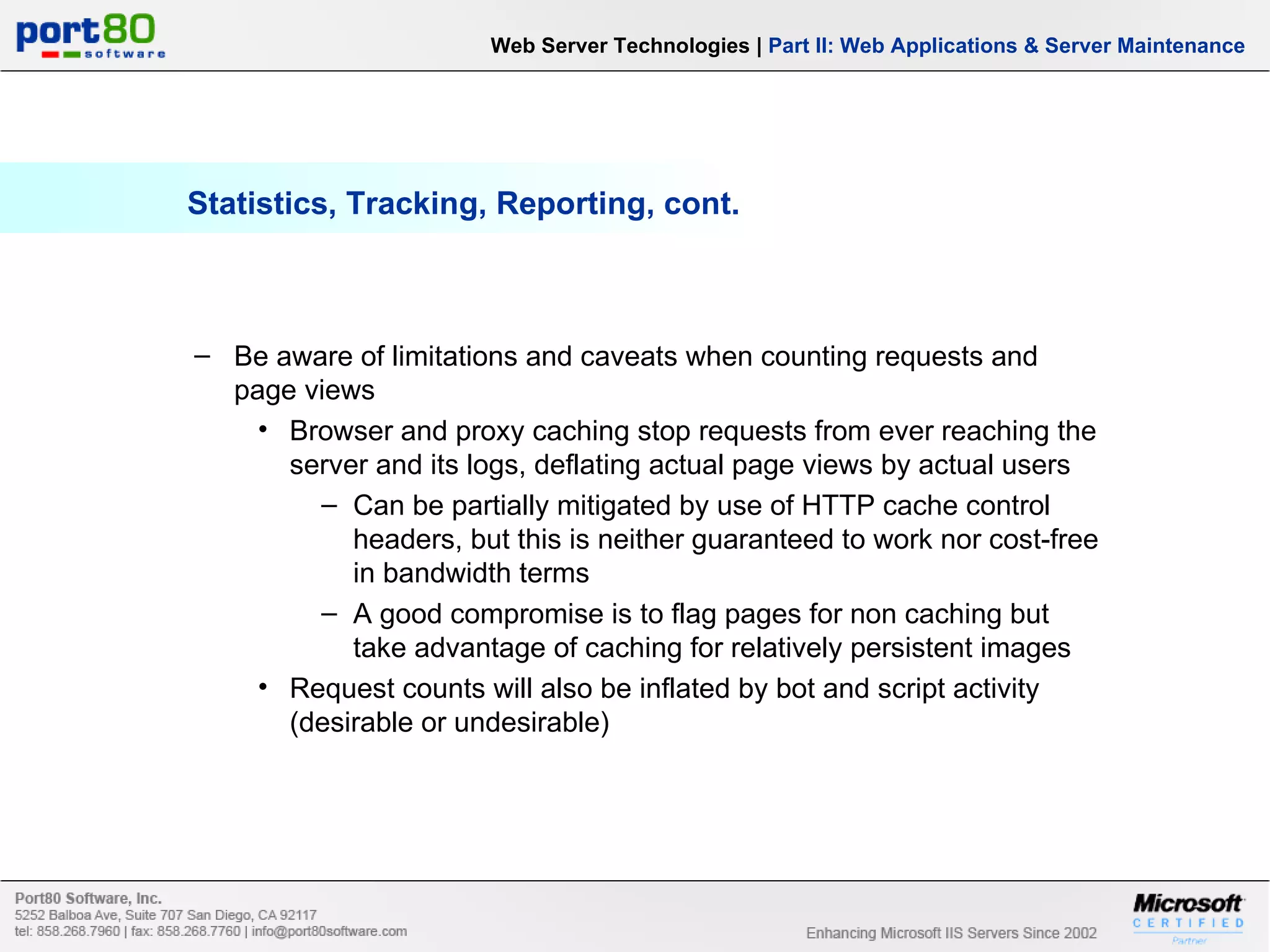 Statistics, Tracking, Reporting, cont. Web Server Technologies | Part II: Web Applications & Server Maintenance Be aware of limitations and caveats when counting requests and page views Browser and proxy caching stop requests from ever reaching the server and its logs, deflating actual page views by actual users Can be partially mitigated by use of HTTP cache control headers, but this is neither guaranteed to work nor cost-free in bandwidth terms A good compromise is to flag pages for non caching but take advantage of caching for relatively persistent images Request counts will also be inflated by bot and script activity (desirable or undesirable) 