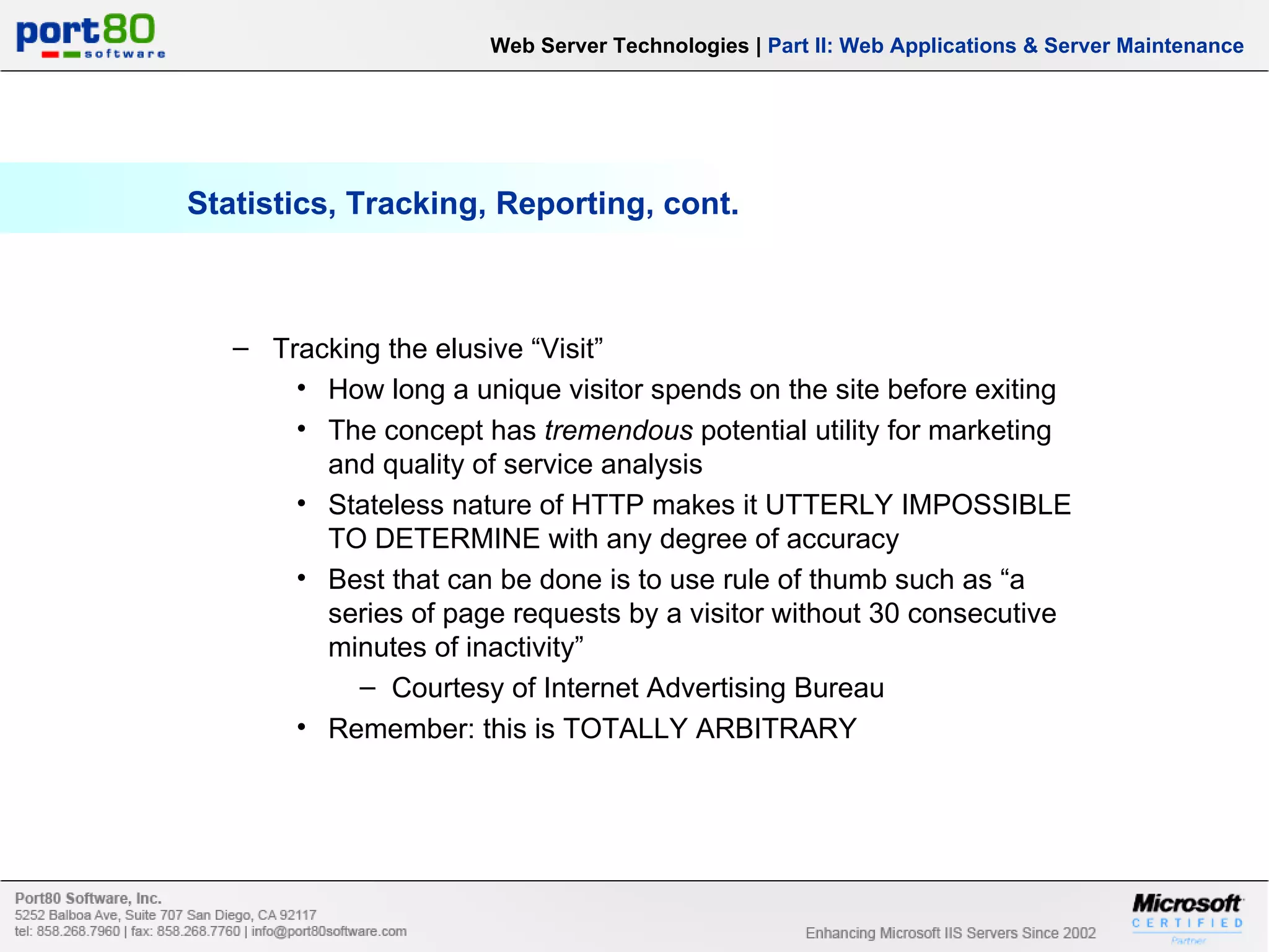 Statistics, Tracking, Reporting, cont. Web Server Technologies | Part II: Web Applications & Server Maintenance Tracking the elusive “Visit” How long a unique visitor spends on the site before exiting The concept has tremendous potential utility for marketing and quality of service analysis Stateless nature of HTTP makes it UTTERLY IMPOSSIBLE TO DETERMINE with any degree of accuracy Best that can be done is to use rule of thumb such as “a series of page requests by a visitor without 30 consecutive minutes of inactivity” Courtesy of Internet Advertising Bureau Remember: this is TOTALLY ARBITRARY 