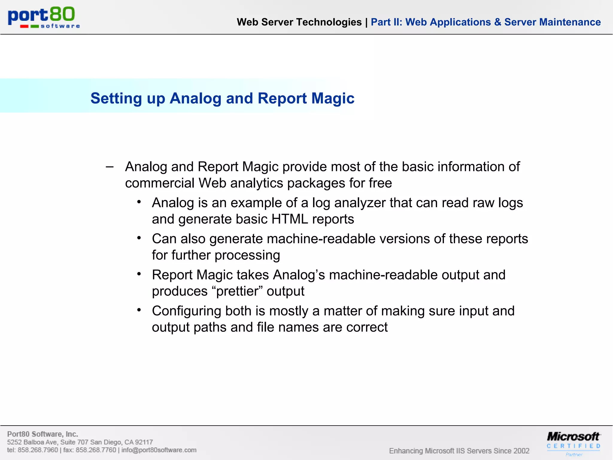 Setting up Analog and Report Magic Web Server Technologies | Part II: Web Applications & Server Maintenance Analog and Report Magic provide most of the basic information of commercial Web analytics packages for free Analog is an example of a log analyzer that can read raw logs and generate basic HTML reports Can also generate machine-readable versions of these reports for further processing Report Magic takes Analog’s machine-readable output and produces “prettier” output Configuring both is mostly a matter of making sure input and output paths and file names are correct 