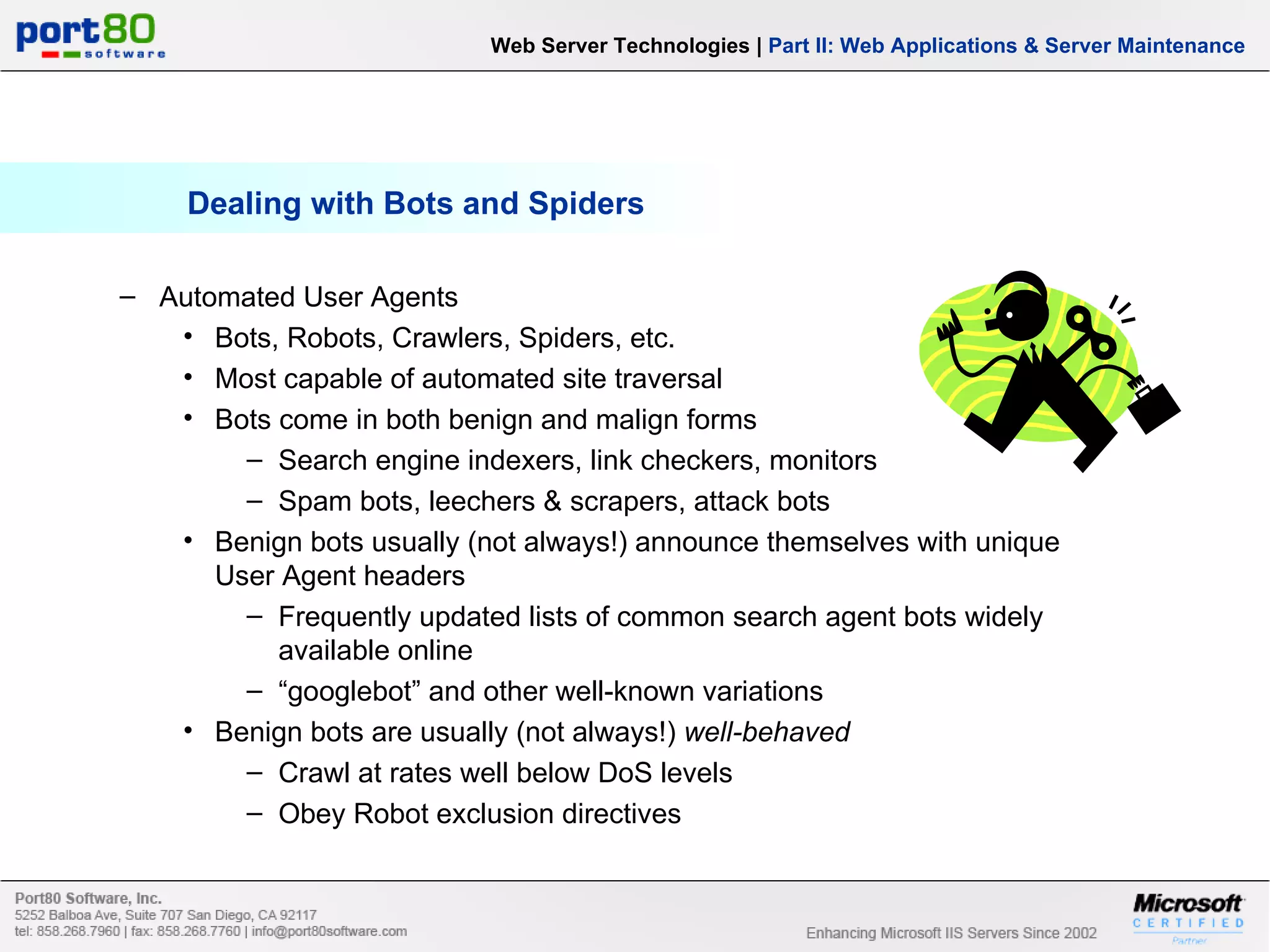 Dealing with Bots and Spiders Web Server Technologies | Part II: Web Applications & Server Maintenance Automated User Agents Bots, Robots, Crawlers, Spiders, etc. Most capable of automated site traversal Bots come in both benign and malign forms Search engine indexers, link checkers, monitors Spam bots, leechers & scrapers, attack bots Benign bots usually (not always!) announce themselves with unique User Agent headers Frequently updated lists of common search agent bots widely available online “ googlebot” and other well-known variations Benign bots are usually (not always!) well-behaved Crawl at rates well below DoS levels Obey Robot exclusion directives 
