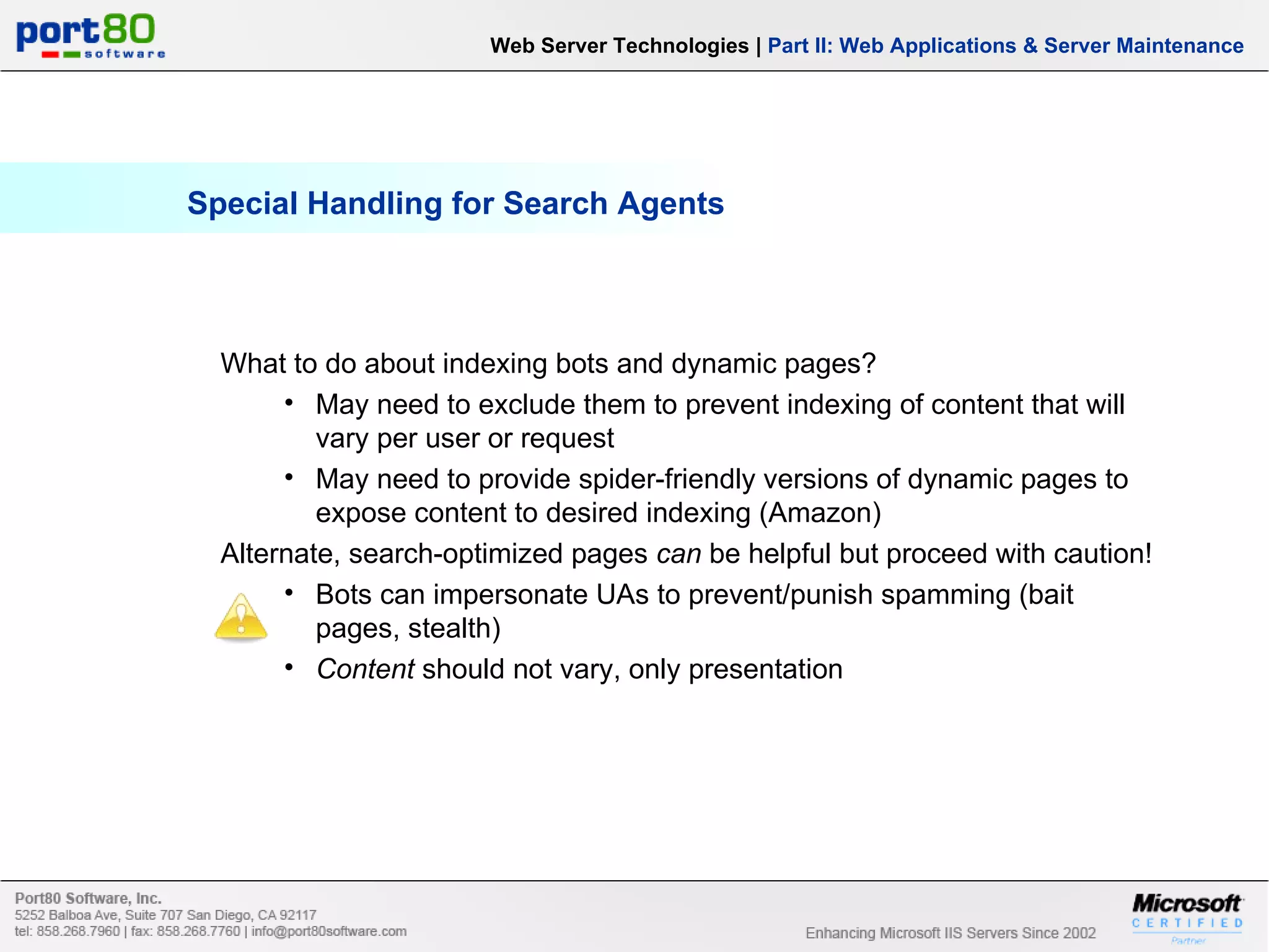 Special Handling for Search Agents Web Server Technologies | Part II: Web Applications & Server Maintenance What to do about indexing bots and dynamic pages? May need to exclude them to prevent indexing of content that will vary per user or request May need to provide spider-friendly versions of dynamic pages to expose content to desired indexing (Amazon) Alternate, search-optimized pages can be helpful but proceed with caution! Bots can impersonate UAs to prevent/punish spamming (bait pages, stealth) Content should not vary, only presentation 