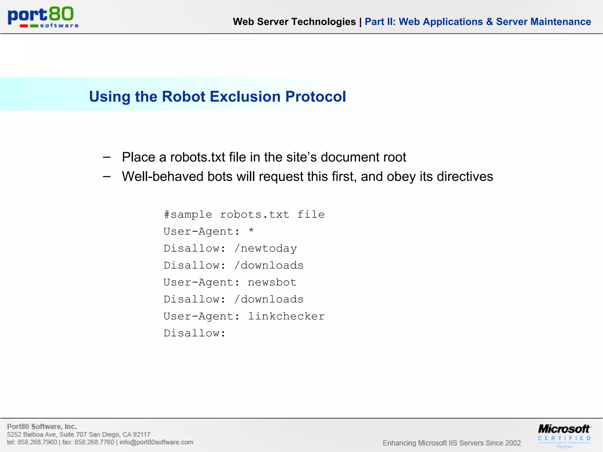 Using the Robot Exclusion Protocol Web Server Technologies | Part II: Web Applications & Server Maintenance Place a robots.txt file in the site’s document root Well-behaved bots will request this first, and obey its directives #sample robots.txt file User-Agent: * Disallow: /newtoday Disallow: /downloads User-Agent: newsbot Disallow: /downloads User-Agent: linkchecker Disallow: 