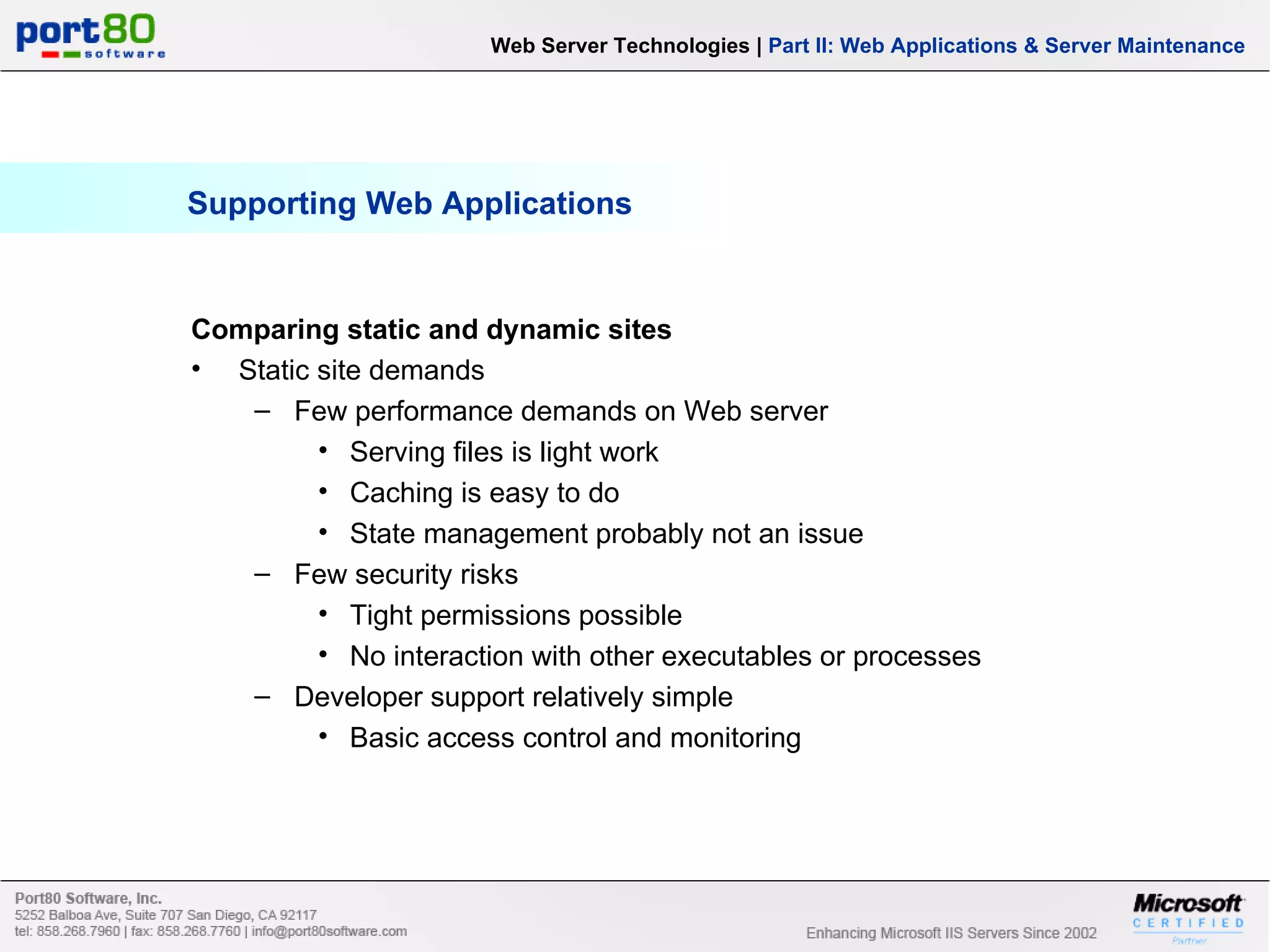 Supporting Web Applications Comparing static and dynamic sites Static site demands Few performance demands on Web server Serving files is light work Caching is easy to do State management probably not an issue Few security risks Tight permissions possible No interaction with other executables or processes Developer support relatively simple Basic access control and monitoring Web Server Technologies | Part II: Web Applications & Server Maintenance 