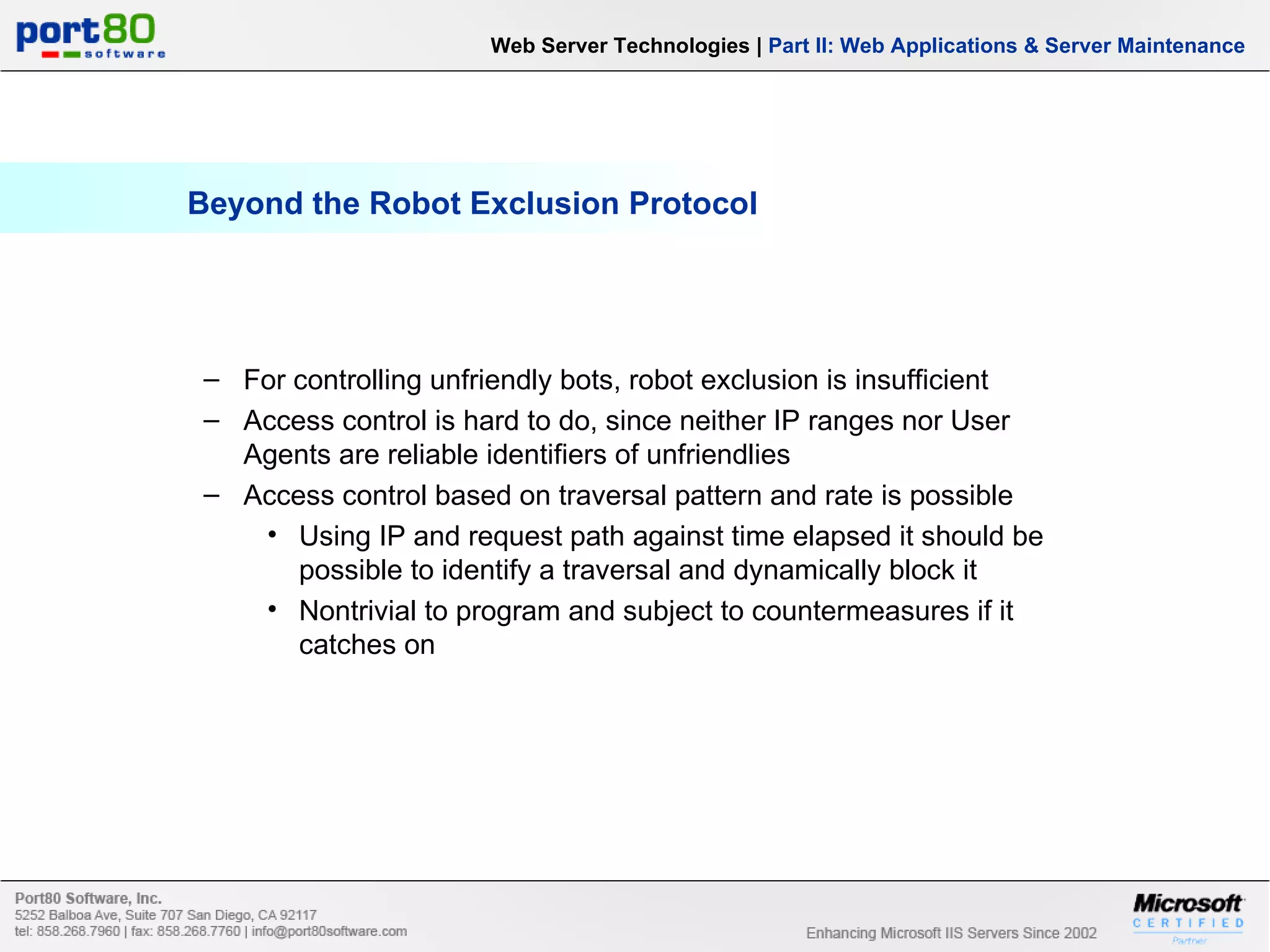 Beyond the Robot Exclusion Protocol Web Server Technologies | Part II: Web Applications & Server Maintenance For controlling unfriendly bots, robot exclusion is insufficient Access control is hard to do, since neither IP ranges nor User Agents are reliable identifiers of unfriendlies Access control based on traversal pattern and rate is possible Using IP and request path against time elapsed it should be possible to identify a traversal and dynamically block it Nontrivial to program and subject to countermeasures if it catches on 