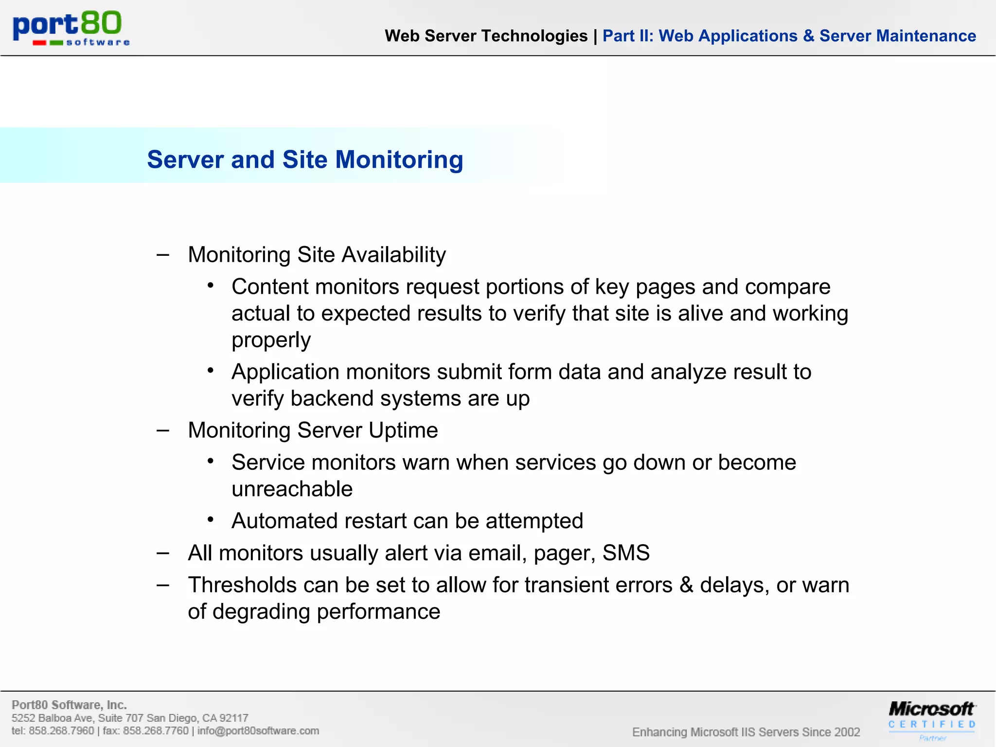 Server and Site Monitoring Web Server Technologies | Part II: Web Applications & Server Maintenance Monitoring Site Availability Content monitors request portions of key pages and compare actual to expected results to verify that site is alive and working properly Application monitors submit form data and analyze result to verify backend systems are up Monitoring Server Uptime Service monitors warn when services go down or become unreachable Automated restart can be attempted All monitors usually alert via email, pager, SMS Thresholds can be set to allow for transient errors & delays, or warn of degrading performance 