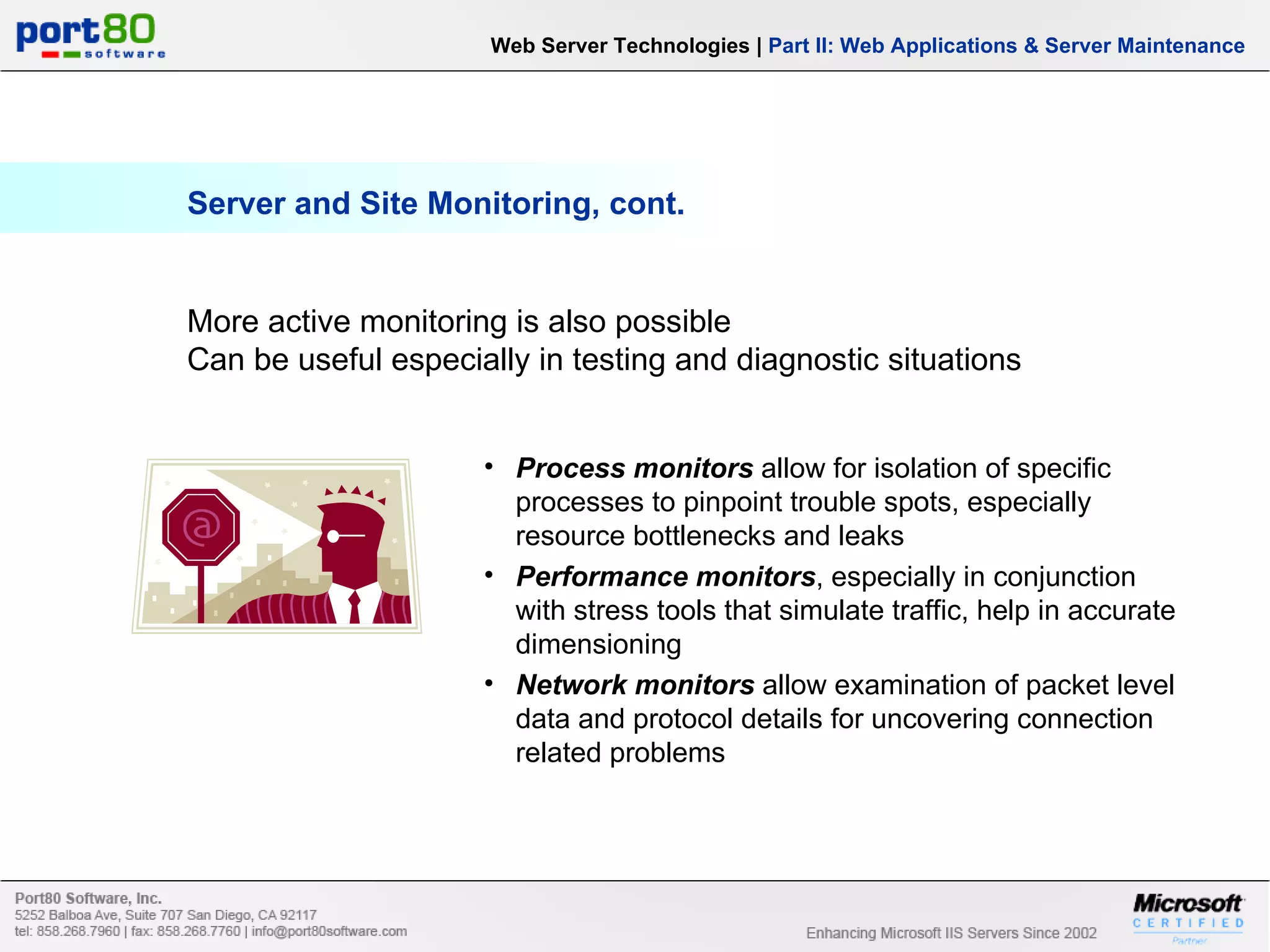 Server and Site Monitoring, cont. Web Server Technologies | Part II: Web Applications & Server Maintenance Process monitors allow for isolation of specific processes to pinpoint trouble spots, especially resource bottlenecks and leaks Performance monitors , especially in conjunction with stress tools that simulate traffic, help in accurate dimensioning Network monitors allow examination of packet level data and protocol details for uncovering connection related problems More active monitoring is also possible Can be useful especially in testing and diagnostic situations 