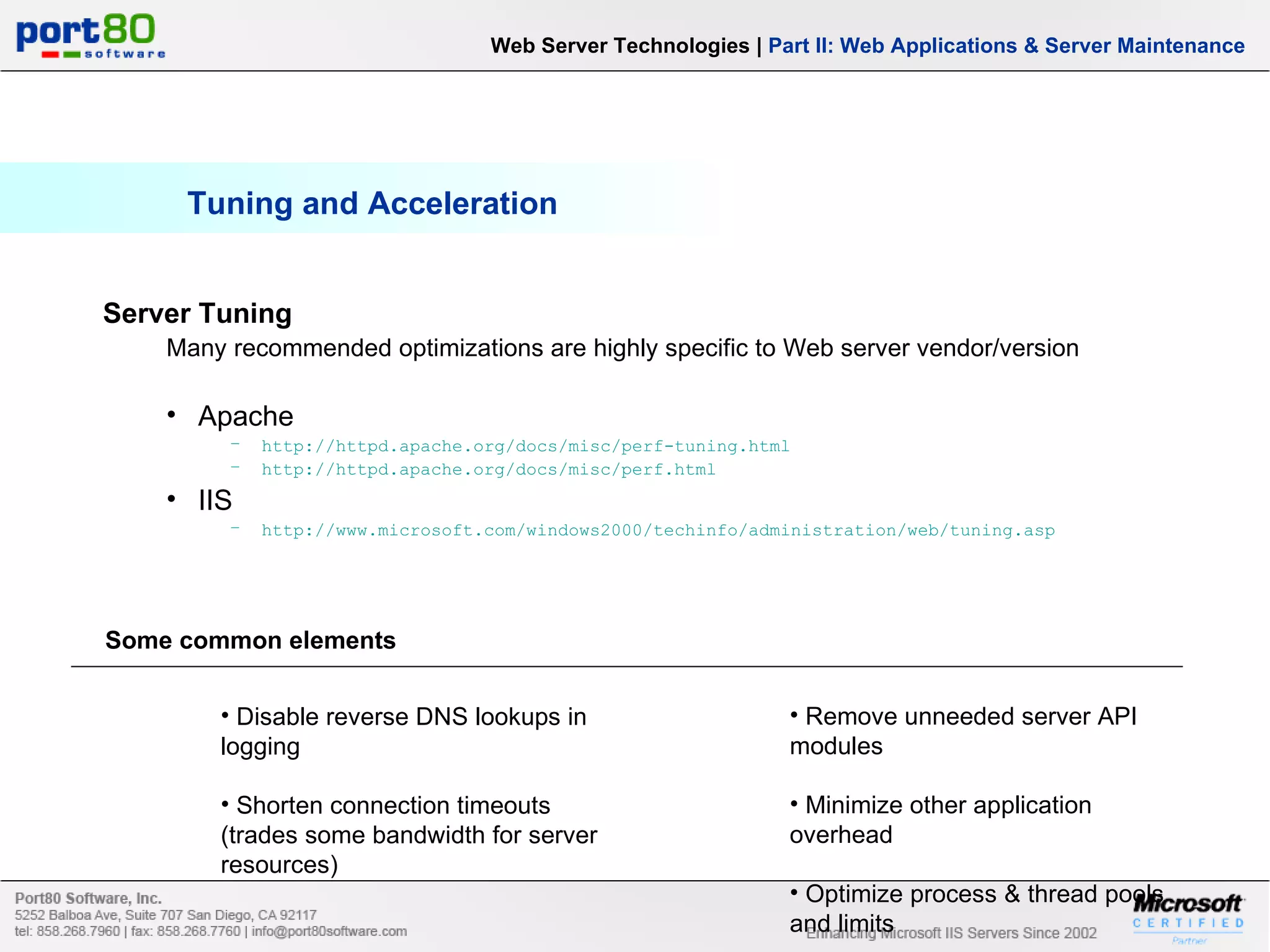 Tuning and Acceleration Web Server Technologies | Part II: Web Applications & Server Maintenance Server Tuning Many recommended optimizations are highly specific to Web server vendor/version Apache http://httpd.apache.org/docs/misc/perf-tuning.html http://httpd.apache.org/docs/misc/perf.html IIS http://www.microsoft.com/windows2000/techinfo/administration/web/tuning.asp Some common elements Disable reverse DNS lookups in logging Shorten connection timeouts (trades some bandwidth for server resources) Remove unneeded server API modules Minimize other application overhead Optimize process & thread pools and limits 