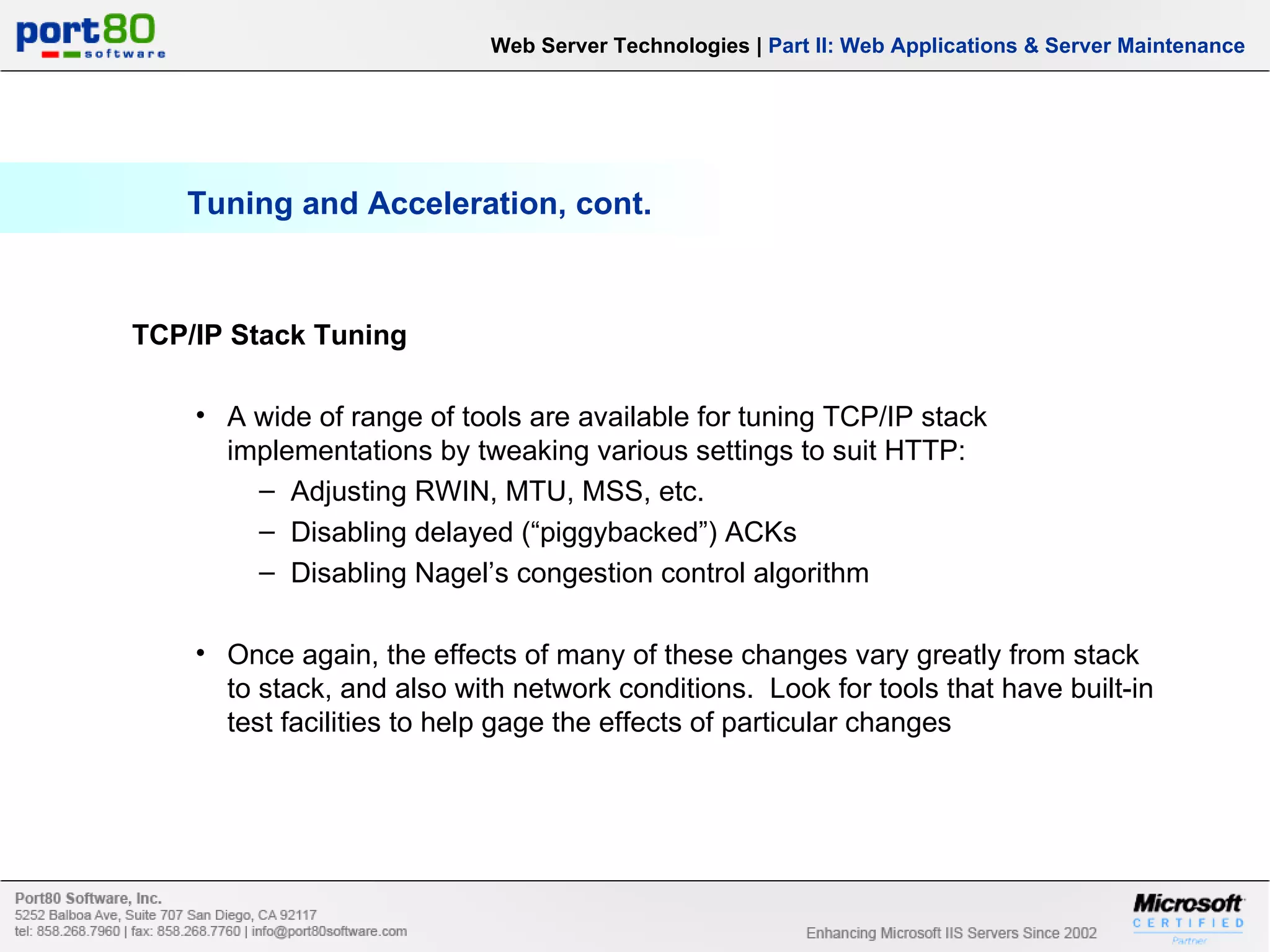 Tuning and Acceleration, cont. Web Server Technologies | Part II: Web Applications & Server Maintenance TCP/IP Stack Tuning A wide of range of tools are available for tuning TCP/IP stack implementations by tweaking various settings to suit HTTP: Adjusting RWIN, MTU, MSS, etc. Disabling delayed (“piggybacked”) ACKs Disabling Nagel’s congestion control algorithm Once again, the effects of many of these changes vary greatly from stack to stack, and also with network conditions. Look for tools that have built-in test facilities to help gage the effects of particular changes 