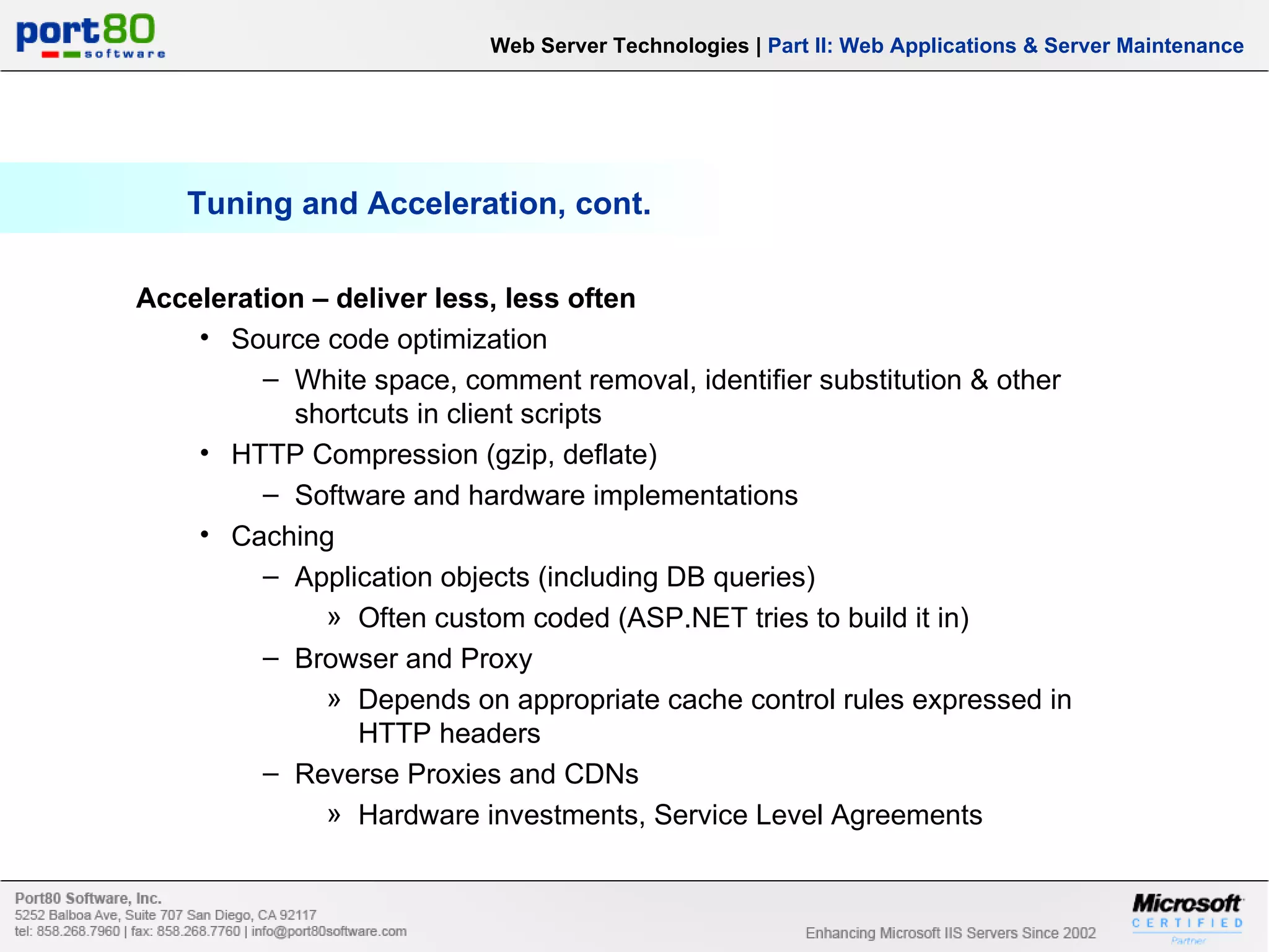 Tuning and Acceleration, cont. Web Server Technologies | Part II: Web Applications & Server Maintenance Acceleration – deliver less, less often Source code optimization White space, comment removal, identifier substitution & other shortcuts in client scripts HTTP Compression (gzip, deflate) Software and hardware implementations Caching Application objects (including DB queries) Often custom coded (ASP.NET tries to build it in) Browser and Proxy Depends on appropriate cache control rules expressed in HTTP headers Reverse Proxies and CDNs Hardware investments, Service Level Agreements 