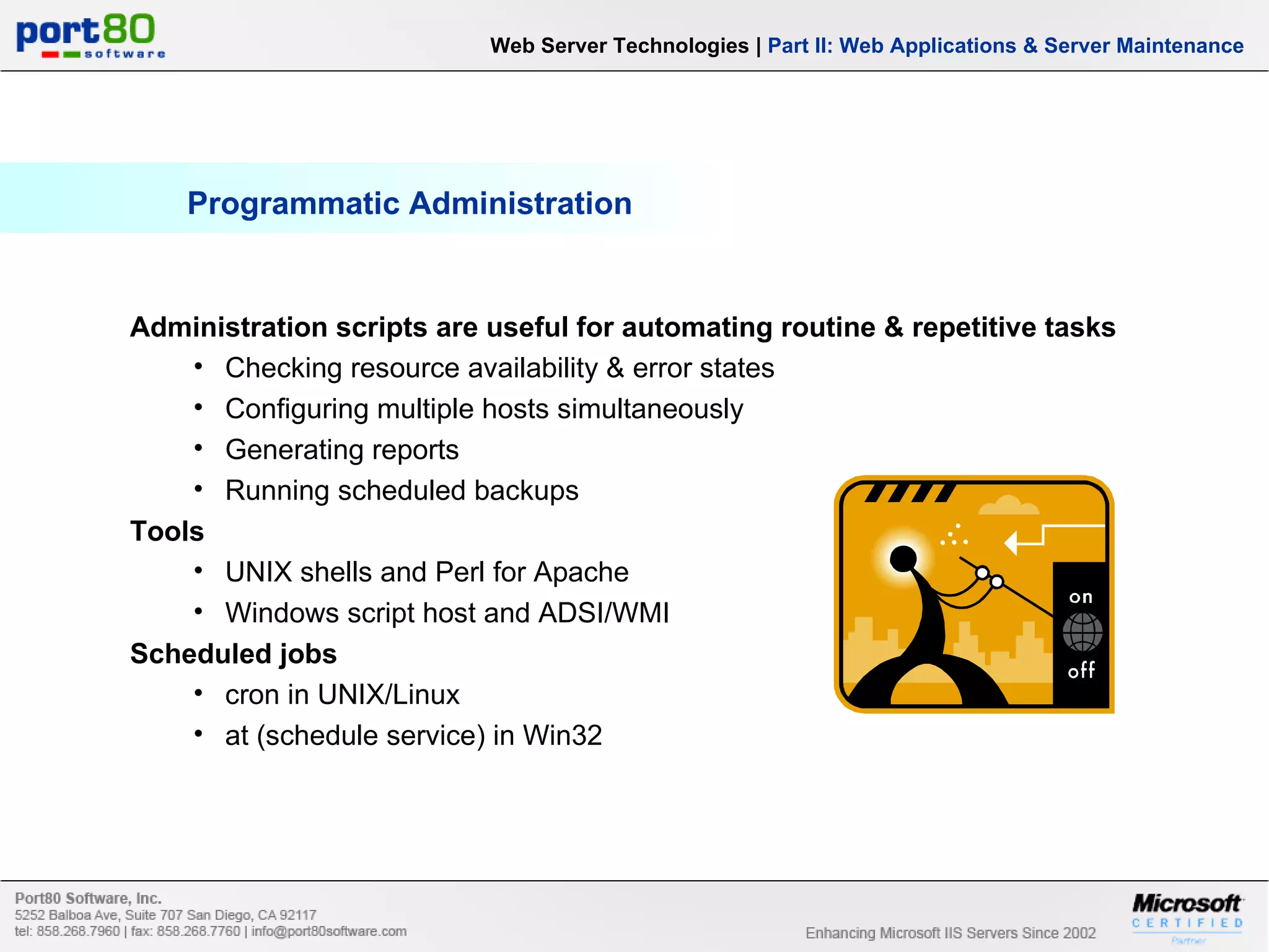 Programmatic Administration Web Server Technologies | Part II: Web Applications & Server Maintenance Administration scripts are useful for automating routine & repetitive tasks Checking resource availability & error states Configuring multiple hosts simultaneously Generating reports Running scheduled backups Tools UNIX shells and Perl for Apache Windows script host and ADSI/WMI Scheduled jobs cron in UNIX/Linux at (schedule service) in Win32 