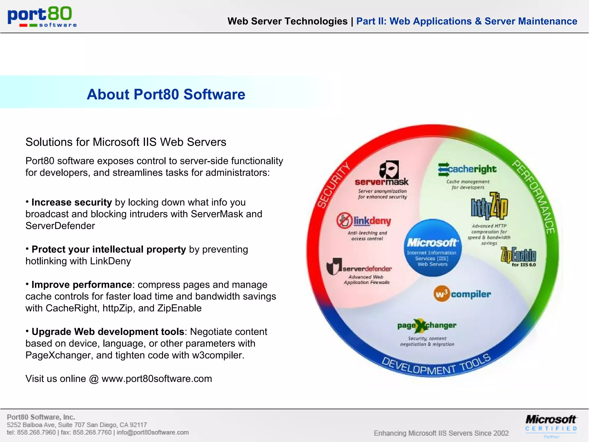 About Port80 Software Web Server Technologies | Part II: Web Applications & Server Maintenance Solutions for Microsoft IIS Web Servers Port80 software exposes control to server-side functionality for developers, and streamlines tasks for administrators: Increase security by locking down what info you broadcast and blocking intruders with ServerMask and ServerDefender Protect your intellectual property by preventing hotlinking with LinkDeny Improve performance : compress pages and manage cache controls for faster load time and bandwidth savings with CacheRight, httpZip, and ZipEnable Upgrade Web development tools : Negotiate content based on device, language, or other parameters with PageXchanger, and tighten code with w3compiler. Visit us online @ www.port80software.com 