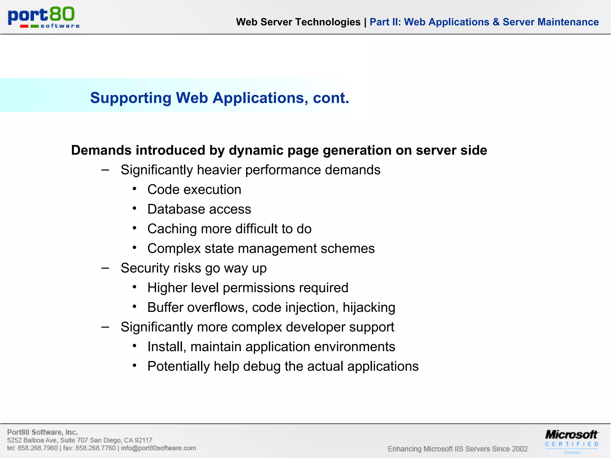 Supporting Web Applications, cont. Demands introduced by dynamic page generation on server side Significantly heavier performance demands Code execution Database access Caching more difficult to do Complex state management schemes Security risks go way up Higher level permissions required Buffer overflows, code injection, hijacking Significantly more complex developer support Install, maintain application environments Potentially help debug the actual applications Web Server Technologies | Part II: Web Applications & Server Maintenance 