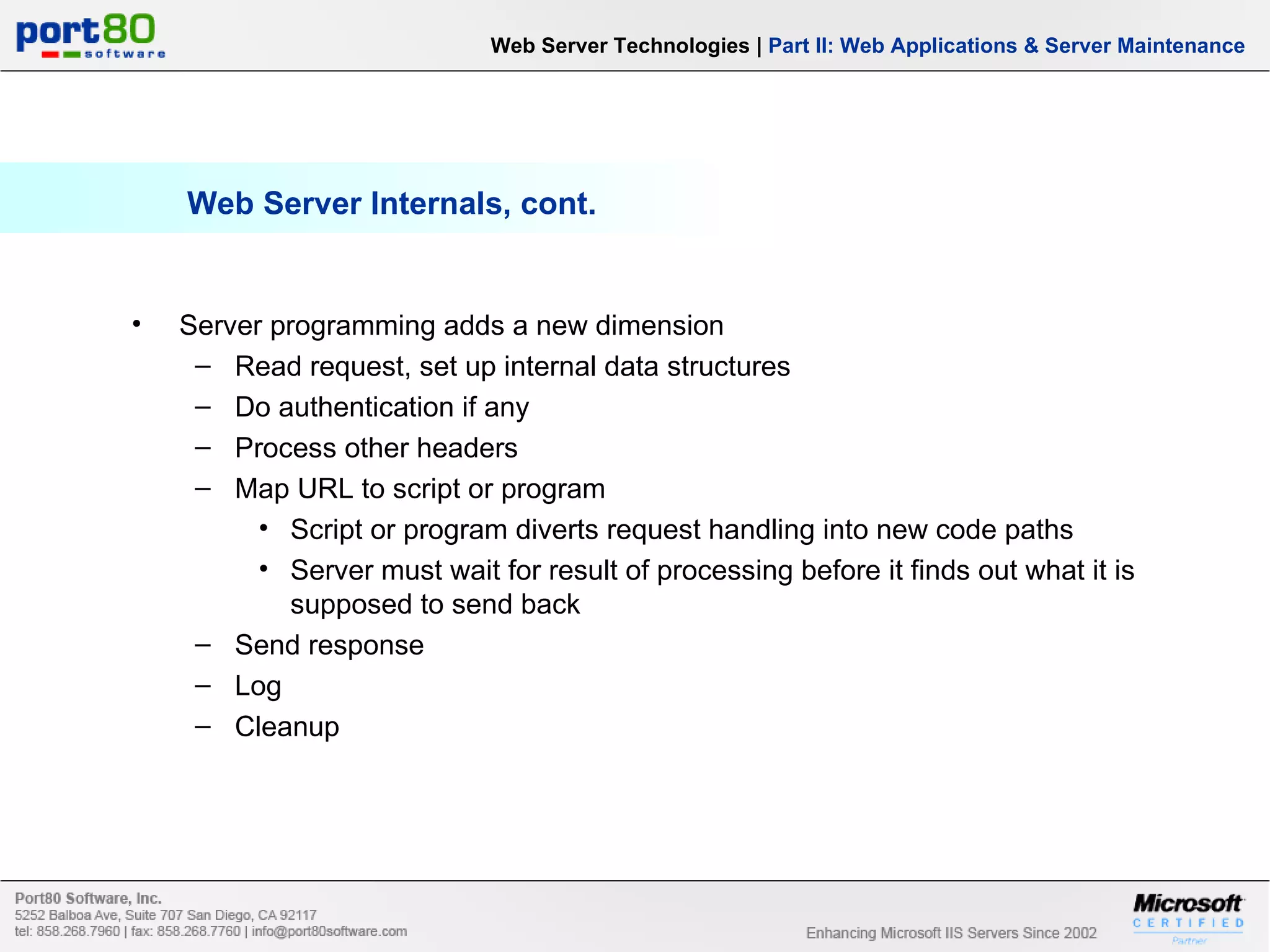 Web Server Internals, cont. Server programming adds a new dimension Read request, set up internal data structures Do authentication if any Process other headers Map URL to script or program Script or program diverts request handling into new code paths Server must wait for result of processing before it finds out what it is supposed to send back Send response Log Cleanup Web Server Technologies | Part II: Web Applications & Server Maintenance 