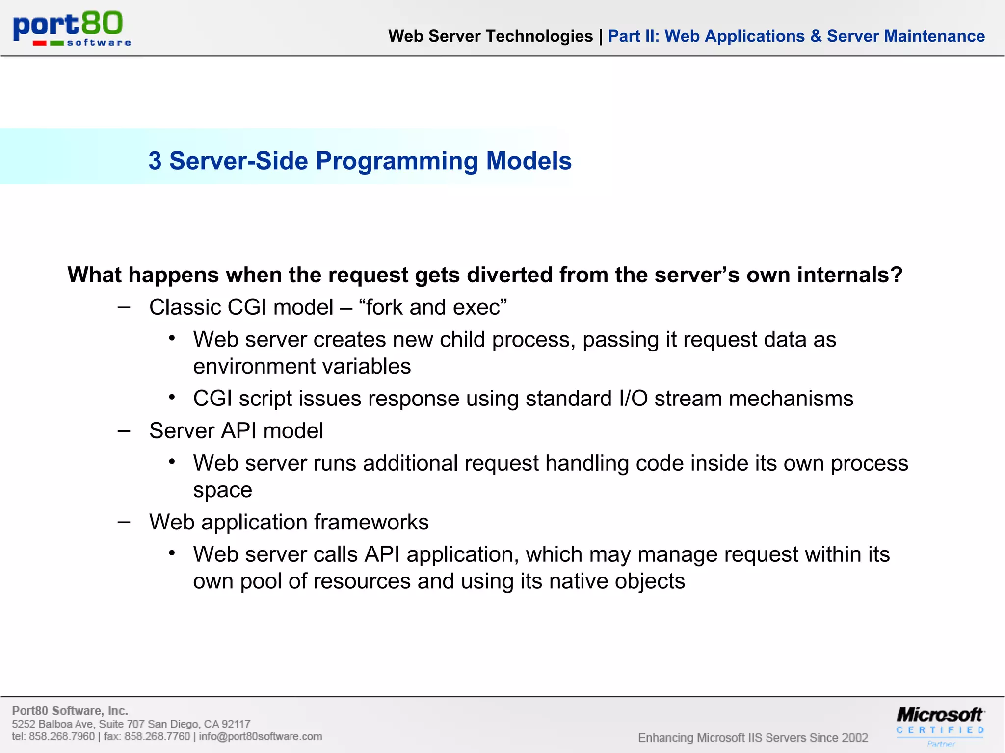 3 Server-Side Programming Models What happens when the request gets diverted from the server’s own internals? Classic CGI model – “fork and exec” Web server creates new child process, passing it request data as environment variables CGI script issues response using standard I/O stream mechanisms Server API model Web server runs additional request handling code inside its own process space Web application frameworks Web server calls API application, which may manage request within its own pool of resources and using its native objects Web Server Technologies | Part II: Web Applications & Server Maintenance 