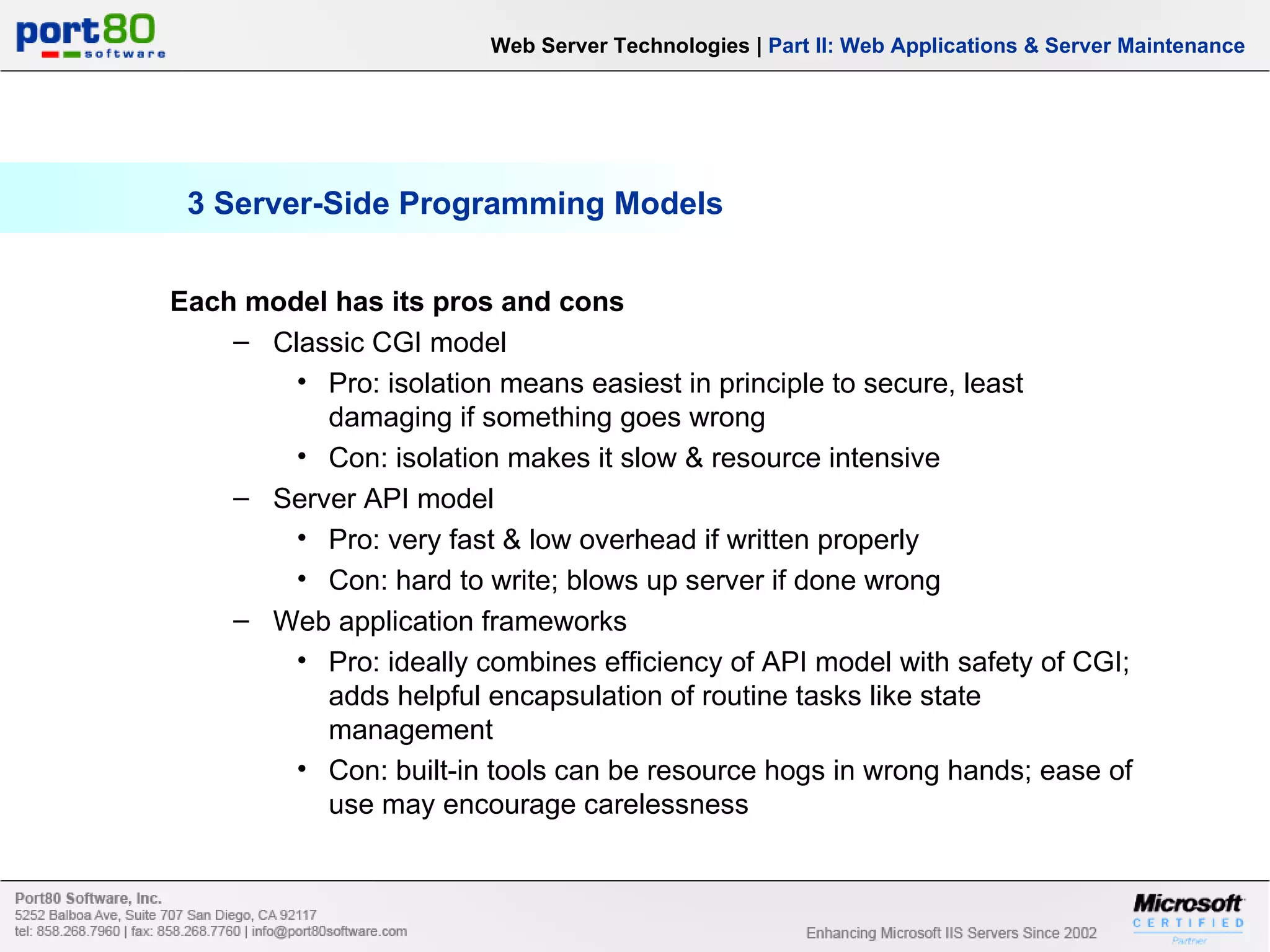 3 Server-Side Programming Models Each model has its pros and cons Classic CGI model Pro: isolation means easiest in principle to secure, least damaging if something goes wrong Con: isolation makes it slow & resource intensive Server API model Pro: very fast & low overhead if written properly Con: hard to write; blows up server if done wrong Web application frameworks Pro: ideally combines efficiency of API model with safety of CGI; adds helpful encapsulation of routine tasks like state management Con: built-in tools can be resource hogs in wrong hands; ease of use may encourage carelessness Web Server Technologies | Part II: Web Applications & Server Maintenance 