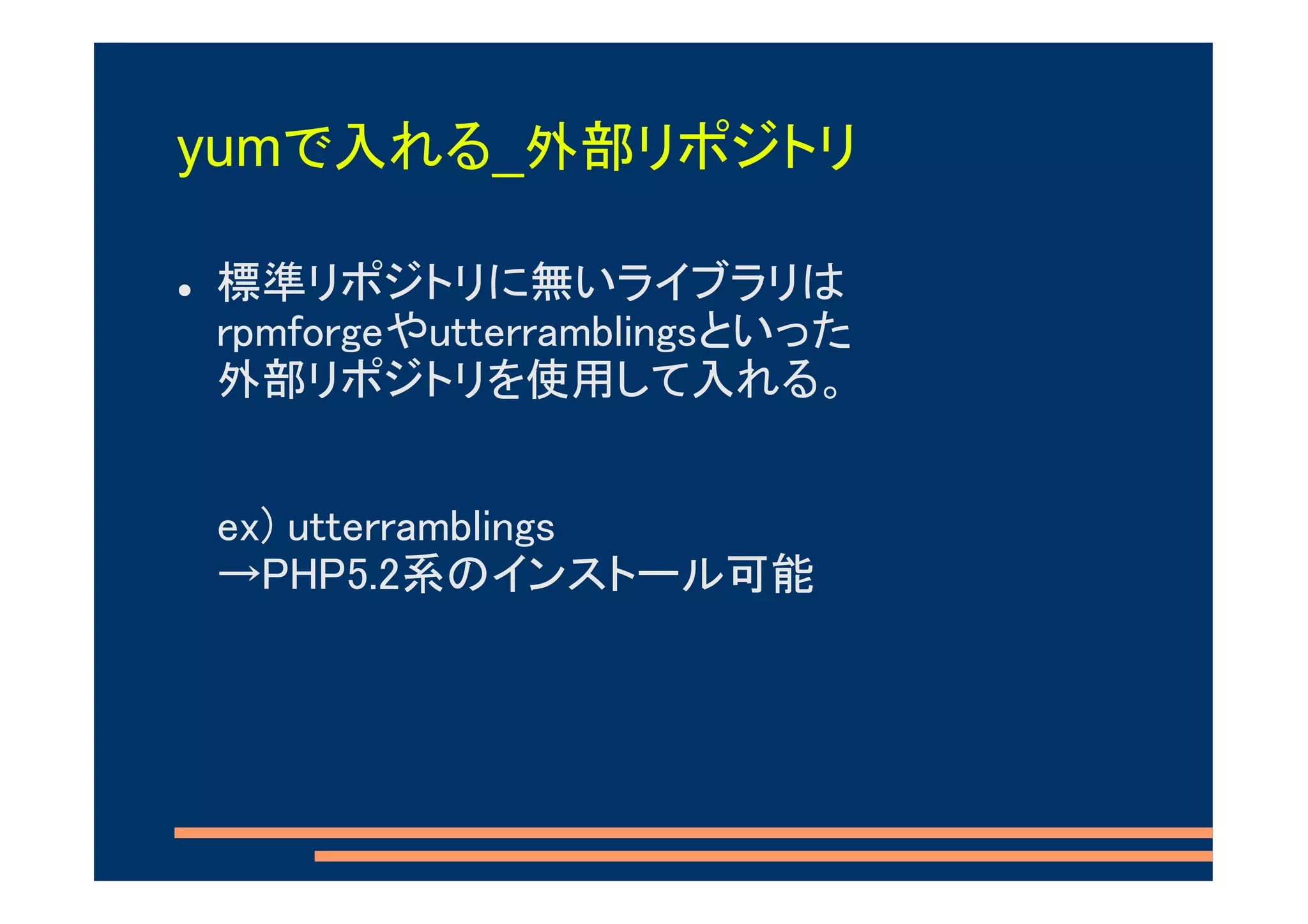yumで入れる_外部リポジトリ

標準リポジトリに無いライブラリは
rpmforgeやutterramblingsといった
外部リポジトリを使用して入れる。


ex) utterramblings
→PHP5.2系のインストール可能
 