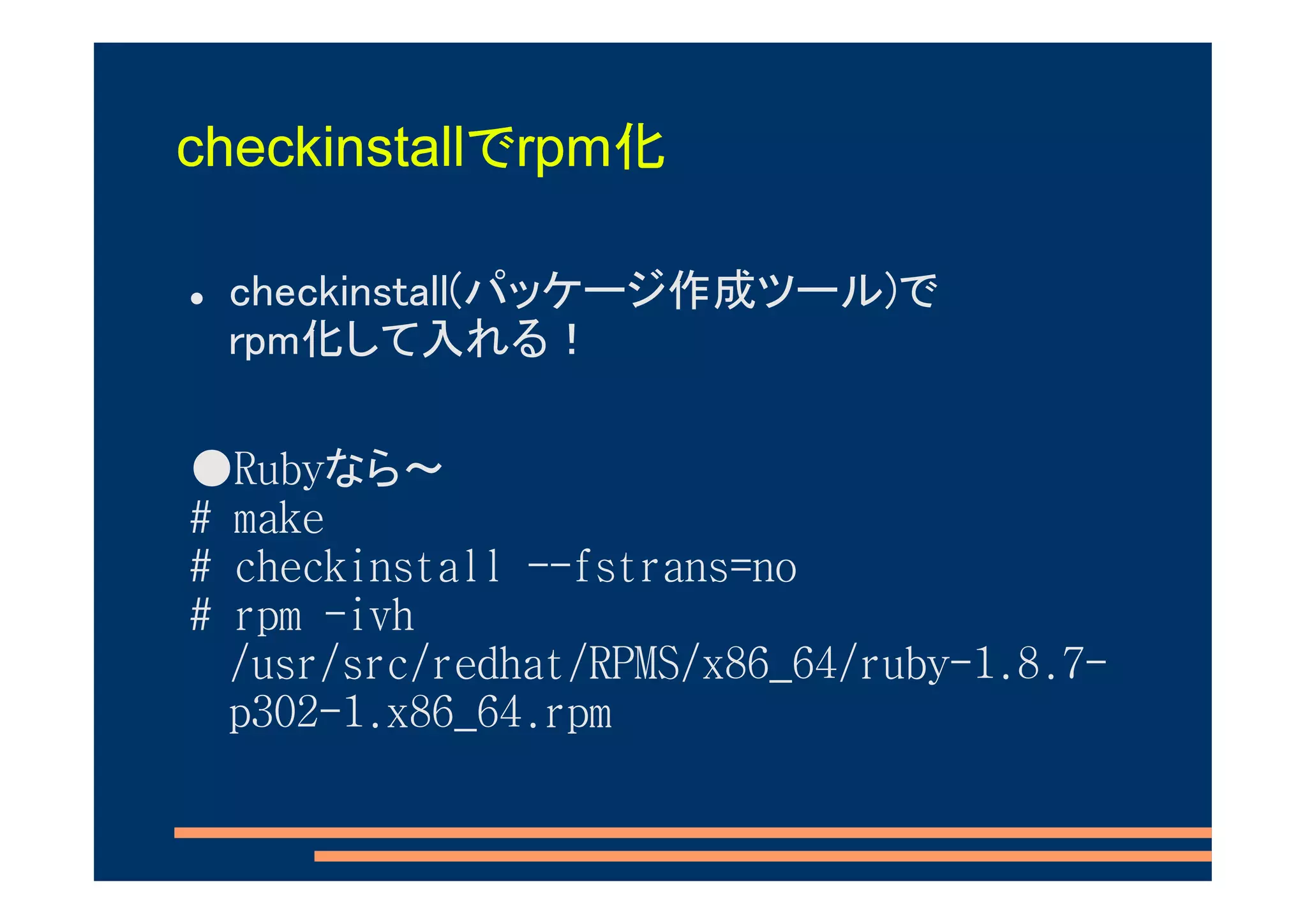 checkinstallでrpm化

 checkinstall(パッケージ作成ツール)で
 rpm化して入れる！

●Rubyなら～
# make
# checkinstall --fstrans=no
# rpm -ivh
  /usr/src/redhat/RPMS/x86_64/ruby-1.8.7-
  p302-1.x86_64.rpm
 
