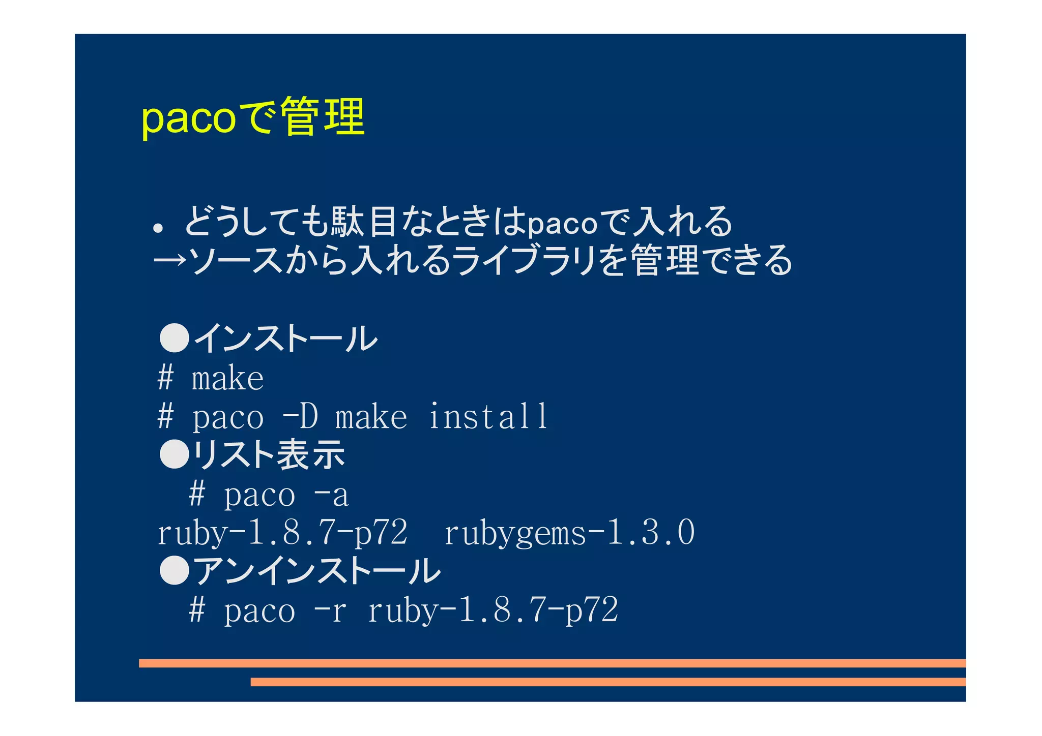 pacoで管理

 どうしても駄目なときはpacoで入れる
→ソースから入れるライブラリを管理できる

●インストール
# make
# paco -D make install
●リスト表示
  # paco -a
ruby-1.8.7-p72 rubygems-1.3.0
●アンインストール
  # paco -r ruby-1.8.7-p72
 