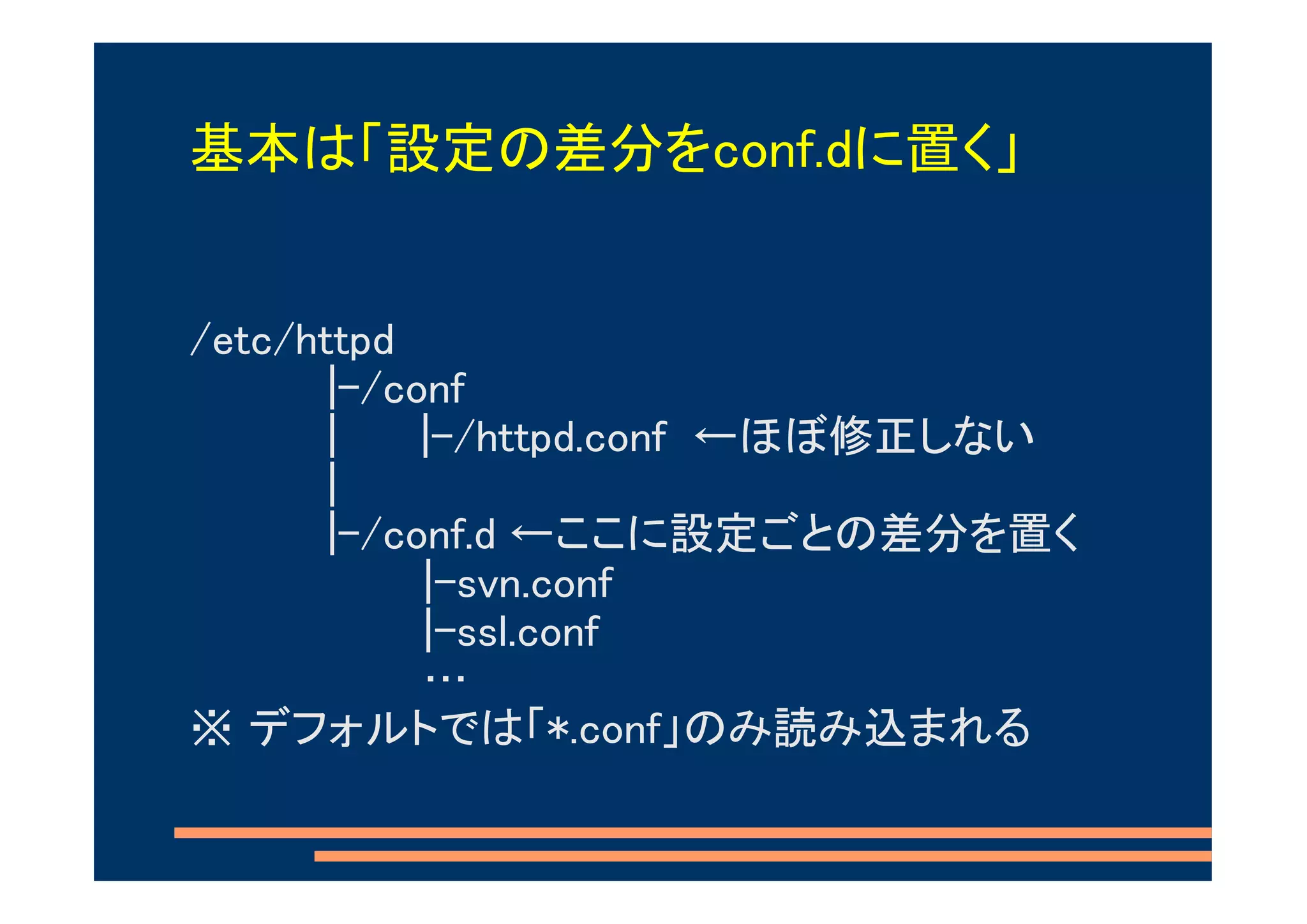 基本は「設定の差分をconf.dに置く」


/etc/httpd
       |-/conf
       |    |-/httpd.conf ←ほぼ修正しない
       |
       |-/conf.d ←ここに設定ごとの差分を置く
            |-svn.conf
            |-ssl.conf
            …
※ デフォルトでは「*.conf」のみ読み込まれる
 