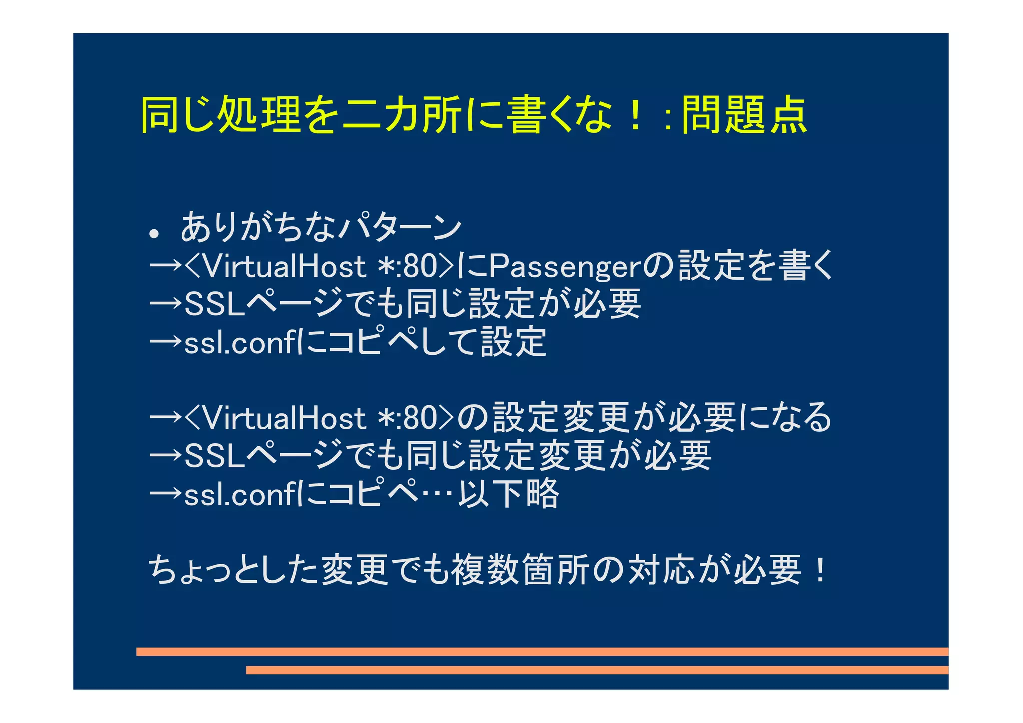 同じ処理を二カ所に書くな！：問題点

 ありがちなパターン
→<VirtualHost *:80>にPassengerの設定を書く
→SSLページでも同じ設定が必要
→ssl.confにコピペして設定

→<VirtualHost *:80>の設定変更が必要になる
→SSLページでも同じ設定変更が必要
→ssl.confにコピペ…以下略

ちょっとした変更でも複数箇所の対応が必要！
 