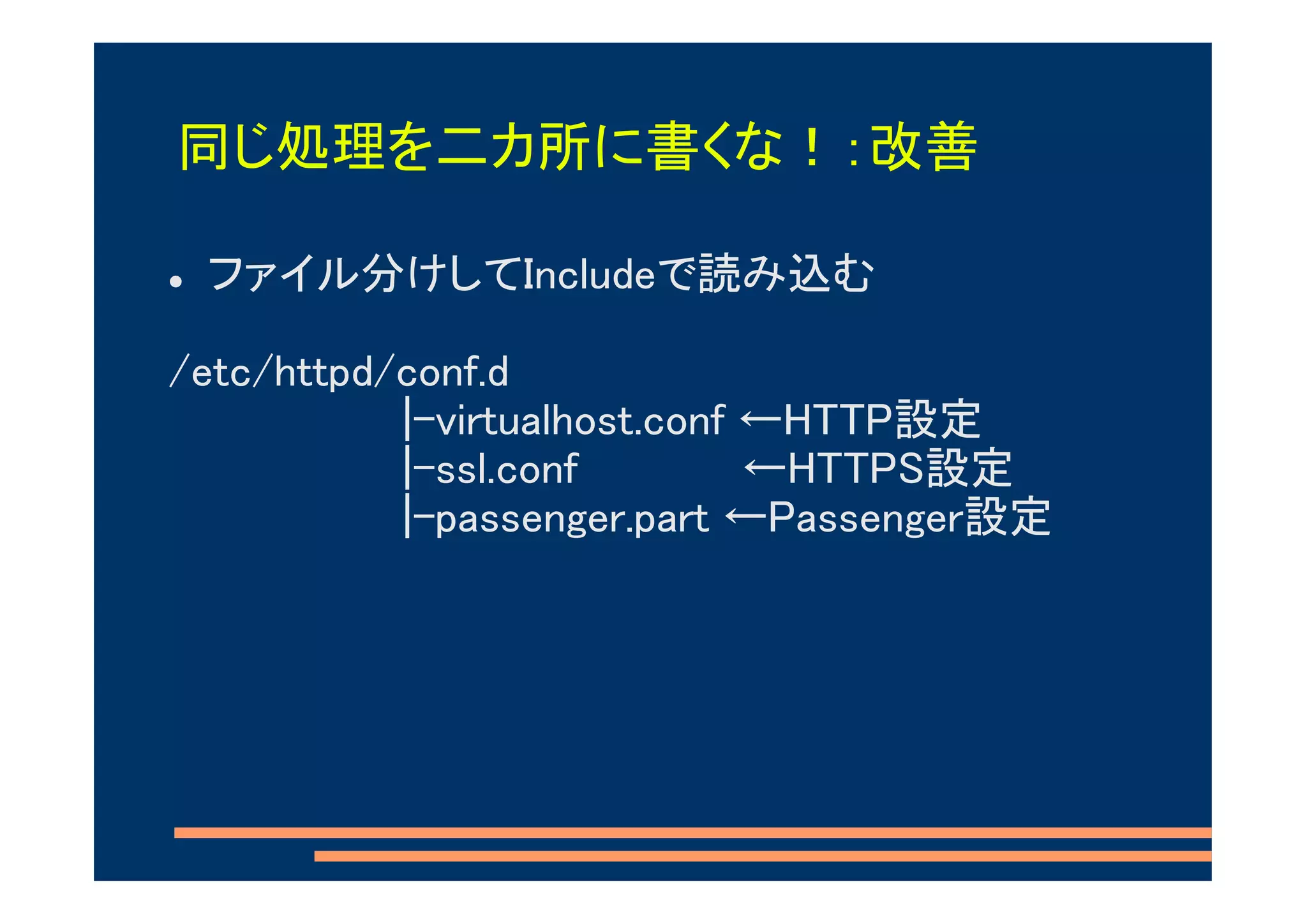 同じ処理を二カ所に書くな！：改善

 ファイル分けしてIncludeで読み込む

/etc/httpd/conf.d
           |-virtualhost.conf ←HTTP設定
           |-ssl.conf         ←HTTPS設定
           |-passenger.part ←Passenger設定
 