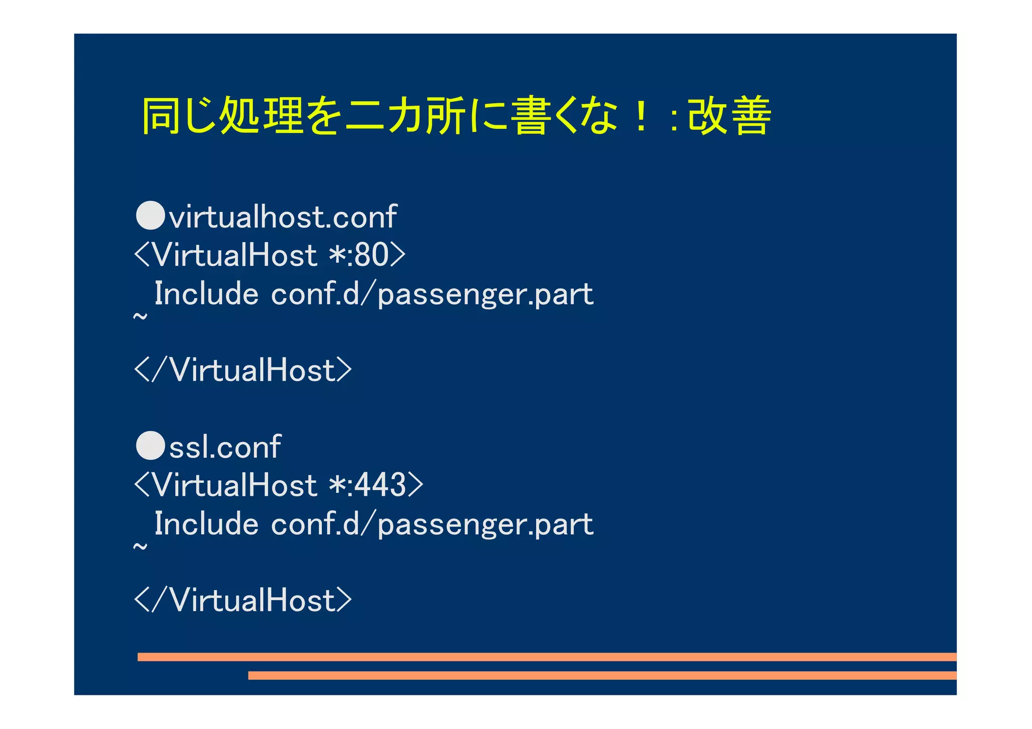同じ処理を二カ所に書くな！：改善

●virtualhost.conf
<VirtualHost *:80>
  Include conf.d/passenger.part
~
</VirtualHost>

●ssl.conf
<VirtualHost *:443>
  Include conf.d/passenger.part
~
</VirtualHost>
 