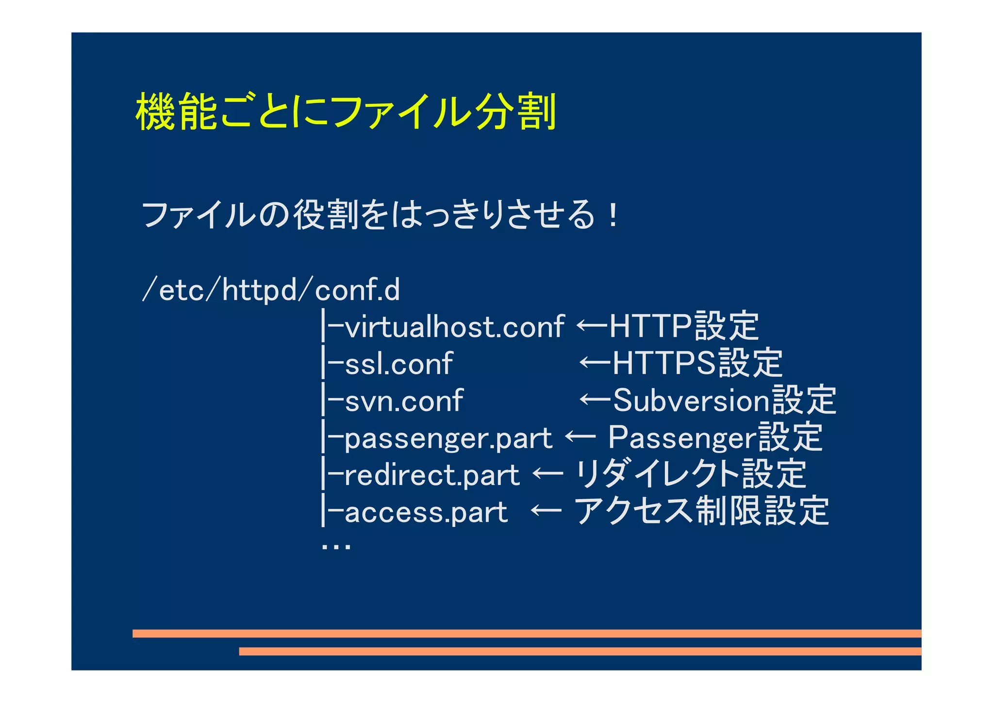 機能ごとにファイル分割

ファイルの役割をはっきりさせる！

/etc/httpd/conf.d
           |-virtualhost.conf ←HTTP設定
           |-ssl.conf         ←HTTPS設定
           |-svn.conf         ←Subversion設定
           |-passenger.part ← Passenger設定
           |-redirect.part ← リダイレクト設定
           |-access.part ← アクセス制限設定
           …
 