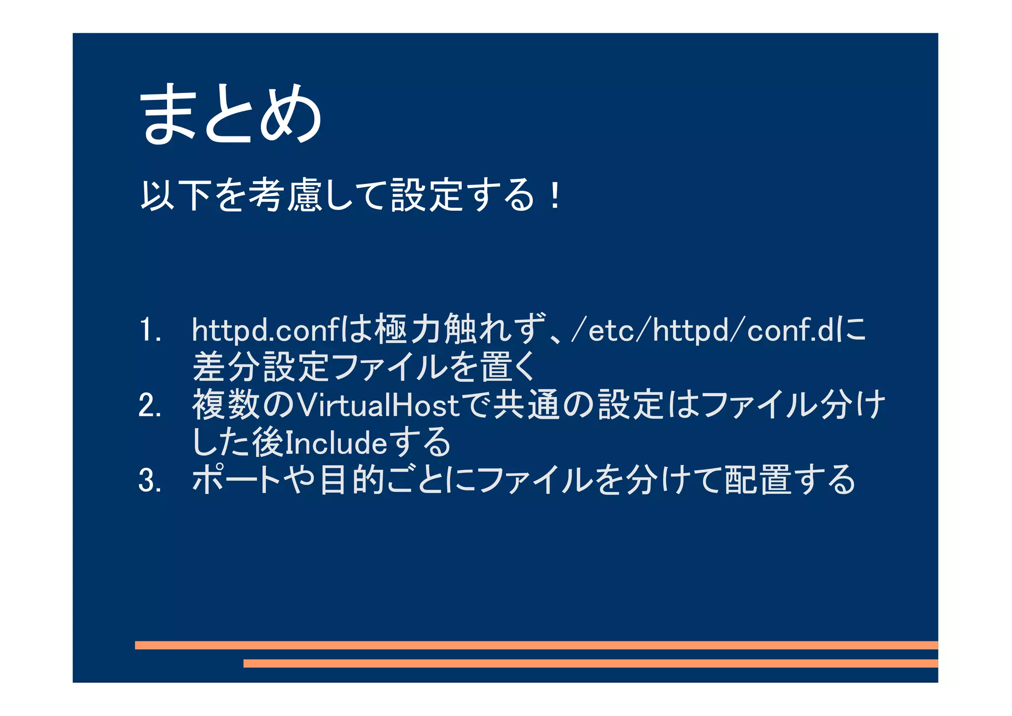 まとめ
以下を考慮して設定する！


1. httpd.confは極力触れず、/etc/httpd/conf.dに
   差分設定ファイルを置く
2. 複数のVirtualHostで共通の設定はファイル分け
   した後Includeする
3. ポートや目的ごとにファイルを分けて配置する
 